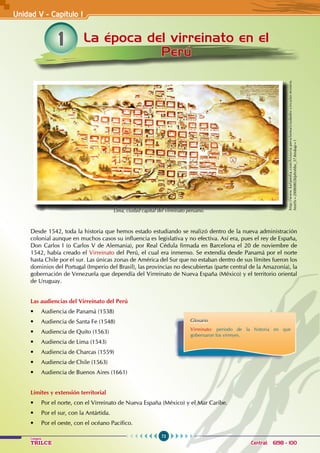 72
Colegios
TRILCE Central: 6198 - 100
1 La época del virreinato en el
Perú
Desde 1542, toda la historia que hemos estado estudiando se realizó dentro de la nueva administración
colonial aunque en muchos casos su influencia es legislativa y no efectiva. Así era, pues el rey de España,
Don Carlos I (o Carlos V de Alemania), por Real Cédula firmada en Barcelona el 20 de noviembre de
1542, había creado el Virreinato del Perú, el cual era inmenso. Se extendía desde Panamá por el norte
hasta Chile por el sur. Las únicas zonas de América del Sur que no estaban dentro de sus límites fueron los
dominios del Portugal (Imperio del Brasil), las provincias no descubiertas (parte central de la Amazonía), la
gobernación de Venezuela que dependía del Virreinato de Nueva España (México) y el territorio oriental
de Uruguay.
Las audiencias del Virreinato del Perú
• Audiencia de Panamá (1538)
• Audiencia de Santa Fe (1548)
• Audiencia de Quito (1563)
• Audiencia de Lima (1543)
• Audiencia de Charcas (1559)
• Audiencia de Chile (1563)
• Audiencia de Buenos Aires (1661)
Límites y extensión territorial
• Por el norte, con el Virreinato de Nueva España (México) y el Mar Caribe.
• Por el sur, con la Antártida.
• Por el oeste, con el océano Pacífico.
Unidad V - Capítulo I
http://www.kalipedia.com/historia-peru/tema/ciudades-circuito-minero.
html?x=20080802klphishbo_37.Kes&ap=1
Lima, ciudad capital del virreinato peruano.
Glosario
Virreinato: periodo de la historia en que
gobernaron los virreyes.
 
