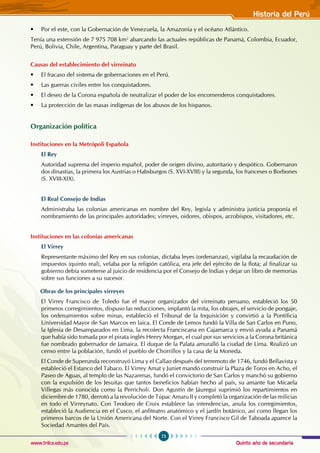 Quinto año de secundaria
73
Historia del Perú
www.trilce.edu.pe
• Por el este, con la Gobernación de Venezuela, la Amazonía y el océano Atlántico.
Tenía una extensión de 7 975 708 km2
abarcando las actuales repúblicas de Panamá, Colombia, Ecuador,
Perú, Bolivia, Chile, Argentina, Paraguay y parte del Brasil.
Causas del establecimiento del virreinato
• El fracaso del sistema de gobernaciones en el Perú.
• Las guerras civiles entre los conquistadores.
• El deseo de la Corona española de neutralizar el poder de los encomenderos conquistadores.
• La protección de las masas indígenas de los abusos de los hispanos.
Organización política
Instituciones en la Metrópoli Española
El Rey
Autoridad suprema del imperio español, poder de origen divino, autoritario y despótico. Gobernaron
dos dinastías, la primera los Austrias o Habsburgos (S. XVI-XVIII) y la segunda, los franceses o Borbones
(S. XVIII-XIX).
El Real Consejo de Indias
Administraba las colonias americanas en nombre del Rey, legisla y administra justicia proponía el
nombramiento de las principales autoridades; virreyes, oidores, obispos, arzobispos, visitadores, etc.
Instituciones en las colonias americanas
El Virrey
Representante máximo del Rey en sus colonias, dictaba leyes (ordenanzas), vigilaba la recaudación de
impuestos (quinto real), velaba por la religión católica, era jefe del ejército de la flota; al finalizar su
gobierno debía someterse al juicio de residencia por el Consejo de Indias y dejar un libro de memorias
sobre sus funciones a su sucesor.
Obras de los principales virreyes
El Virrey Francisco de Toledo fue el mayor organizador del virreinato peruano, estableció los 50
primeros corregimientos, dispuso las reducciones, implantó la mita, los obrajes, el servicio de pongaje,
los ordenamientos sobre minas, estableció el Tribunal de la Inquisición y convirtió a la Pontificia
Universidad Mayor de San Marcos en laica. El Conde de Lemos fundó la Villa de San Carlos en Puno,
la Iglesia de Desamparados en Lima, la recolecta Franciscana en Cajamarca y envió ayuda a Panamá
que había sido tomada por el pirata inglés Henry Morgan, el cual por sus servicios a la Corona británica
fue nombrado gobernador de Jamaica. El duque de la Palata amuralló la ciudad de Lima. Realizó un
censo entre la población, fundó el pueblo de Chorrillos y la casa de la Moneda.
El Conde de Superunda reconstruyó Lima y el Callao después del terremoto de 1746, fundó Bellavista y
estableció el Estanco del Tabaco. El Virrey Amat y Juniet mandó construir la Plaza de Toros en Acho, el
Paseo de Aguas, al templo de las Nazarenas, fundó el convictorio de San Carlos y manchó su gobierno
con la expulsión de los Jesuitas que tantos beneficios habían hecho al país, su amante fue Micaela
Villegas más conocida como la Perricholi. Don Agustín de Jáuregui suprimió los repartimientos en
diciembre de 1780, derrotó a la revolución de Túpac Amaru II y completó la organización de las milicias
en todo el Virreynato. Con Teodoro de Croix establece las intendencias, anula los corregimientos,
estableció la Audiencia en el Cusco, el anfiteatro anatómico y el jardín botánico, así como llegan los
primeros barcos de la Unión Americana del Norte. Con el Virrey Francisco Gil de Taboada aparece la
Sociedad Amantes del País.
 