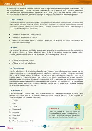 74
Colegios
TRILCE Central: 6198 - 100
Unidad V - Capítulo I
Se inició la publicación del Mercurio Peruano, llegó la expedición de Malaspina y se da el Censo en 1794
con un aproximado de 1 076 594 habitantes, Fernando de Abascal, Marqués de la Concordia, se enfrentó
con habilidad a los ejércitos libertarios de Perú, Charcas, Chile, Quito y el Río de la Plata; funda la Escuela
de Medicina de San Fernando, se instala al colegio el abogados y construye el cementerio general.
La Real Audiencia
Era el organismo que administraba justicia, dirigida por un presidente, cuatro oidores (después fueron
ocho y luego dieciséis) un fiscal, en caso de vacancia reemplaza al virrey en forma interina; sus fallos
podían ser apelados ante el consejo de indias. La primera audiencia fue creada en Santo Domingo en
1511, existían tres tipos de audiencias:
•   Audiencias Virreynales (Lima y México)
• Audiencias Subordinadas: (Cusco)
• Audiencias Pretoriales (Quito y Santiago, dependían del Consejo de Indias directamente sin
participación del virrey).
El Cabildo
Fue el origen de las municipalidades actuales, procedía de los ayuntamientos españoles (junta vecinal
de las zonas urbanas), el cabildo velaba por que la ciudad se desarrollara en paz, con higiene, belleza
y orden, pero esto muchas veces fue letra muerta, hubo dos tipos de cabildos:
• Cabildo oligárquico o español
• Cabildo republicano o indígena
Los Corregimientos
Eran las subdivisiones del territorio de la audiencia a cargo del corregidor, este representaba al rey, por
lo tanto, sus atribuciones eran casi absolutas en lo político, económico, judicial y militar; era nombrado
por el rey de España para un periodo de 4 a 5 años. La gran mayoría eran españoles y muy pocos
criollos lo fueron. En los siglos XVII y XVIII, proliferan los corregidores militares, en teoría el corregidor
debía velar por los naturales contra el abuso español, en la práctica esto fue letra muerta. El primer
corregimiento se estableció en la primera república de indios de Chucuito en 1552. Los corregidores,
entre otros abusos, obligaban a los indios a comprar navajas, calzas, anteojos, etc., artículos a los que
no estaban acostumbrados a utilizar.
Las Intendencias
Creadas en 1784 por el rey Borbón Carlos III para reemplazar a los corregimientos que se habían vuelto
obsoletos por tantos abusos. Las Intendencias se dividían en Partidos, que eran a su vez dirigidos por
los subdelegados. Las Intendencias fueron:
1. Trujillo
2. Lima
3. Tarma
4. Huancavelica
5. Arequipa
6. Huamanga
7. Cusco
8. Puno (incorporada en 1796)
¿Sabías que...?
Luego de vencido el Virrey La Serna, en
Arequipa eligieron como Virrey a Don Juan Pío
de Tristán y Moscoso, pero este fue neutralizado
por el general Francisaco de Paula Otero.
 