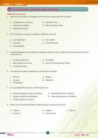 78
Colegios
TRILCE Central: 6198 - 100
Unidad V - Capítulo I
Manejo de información
1. Quinto virrey del Perú considerado como el máximo oganizador del virreinato:
a. Cristóbal Vaca de Castro 		 b. José de la Serna
c. Francisco de Toledo			 d. Blasco Núñez de Vela
e. Pedro De La Gasca
2. En el virreinato, las castas se originaron debido al cruce de:
a. Los chapetones			 b. Los vasallos
c. Las razas			 d. Los peninsulares
e. Los palanques
3. Autoridad ubicada en la metrópoli encargada de elaborar leyes y sugerir funcionarios para las colonias
americanas fue:
a. La Santa Inquisición 			 b. El Cabildo
c. Real Audiencia de Lima			 d. Casa de Contratación de Sevilla
e. Consejo de Indias
4. Las audiencias estaban integradas por funcionarios llamados:
a. Pretores 				 b. Oidores			
c. Curacas				 d. Regidores
e. Corregidores
5. En la sociedad del virreinato un “Peninsular” era:
a. Hijo de españoles nacido en América b. Resultado de Indio y Español
c. Español nacido en la Metrópoli 		 d. Indio perteneciente a la nobleza
e. Esclavo fugitivo (cimarrón)
6. Primer rey de la dinastía Borbón, duque de Anjou y sucesor de Carlos II:
a. Felipe II				 b. Felipe V			 e. Carlos V
c. Carlos III				 d. Fernando VII
Evaluando nuestro aprendizaje
 
