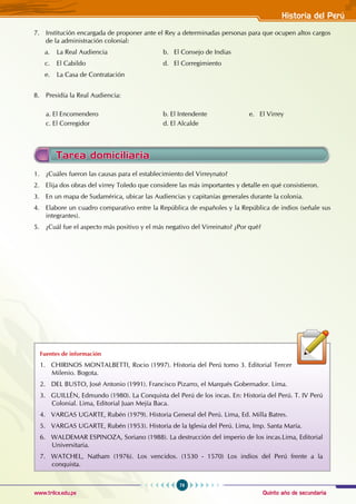 Quinto año de secundaria
79
Historia del Perú
www.trilce.edu.pe
Tarea domiciliaria
1. ¿Cuáles fueron las causas para el establecimiento del Virreynato?
2. Elija dos obras del virrey Toledo que considere las más importantes y detalle en qué consistieron.
3. En un mapa de Sudamérica, ubicar las Audiencias y capitanías generales durante la colonia.
4. Elabore un cuadro comparativo entre la República de españoles y la República de indios (señale sus
integrantes).
5. ¿Cuál fue el aspecto más positivo y el más negativo del Virreinato? ¿Por qué?
Fuentes de información
1. CHIRINOS MONTALBETTI, Rocio (1997). Historia del Perú tomo 3. Editorial Tercer
Milenio. Bogota.
2. DEL BUSTO, José Antonio (1991). Francisco Pizarro, el Marqués Gobernador. Lima.
3. GUILLÉN, Edmundo (1980). La Conquista del Perú de los incas. En: Historia del Perú. T. IV Perú
Colonial. Lima, Editorial Juan Mejía Baca.
4. VARGAS UGARTE, Rubén (1979). Historia General del Perú. Lima, Ed. Milla Batres.
5. VARGAS UGARTE, Rubén (1953). Historia de la Iglesia del Perú. Lima, Imp. Santa María.
6. WALDEMAR ESPINOZA, Soriano (1988). La destrucción del imperio de los incas.Lima, Editorial
Universitaria.
7. WATCHEL, Natham (1976). Los vencidos. (1530 - 1570) Los indios del Perú frente a la
conquista.
7. Institución encargada de proponer ante el Rey a determinadas personas para que ocupen altos cargos
de la administración colonial:
a. La Real Audiencia				 b. El Consejo de Indias
c. El Cabildo				 d. El Corregimiento
e. La Casa de Contratación
8. Presidía la Real Audiencia:
a. El Encomendero				 b. El Intendente		 e. El Virrey
c. El Corregidor				 d. El Alcalde
 