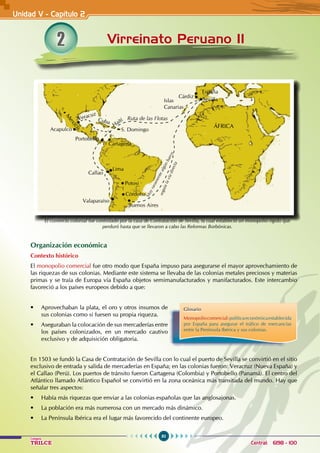 80
Colegios
TRILCE Central: 6198 - 100
2 Virreinato Peruano II
Organización económica
Contexto histórico
El monopolio comercial fue otro modo que España impuso para asegurarse el mayor aprovechamiento de
las riquezas de sus colonias. Mediante este sistema se llevaba de las colonias metales preciosos y materias
primas y se traía de Europa vía España objetos semimanufacturados y manifacturados. Este intercambio
favoreció a los países europeos debido a que:
• Aprovechaban la plata, el oro y otros insumos de
sus colonias como si fuesen su propia riqueza.
• Aseguraban la colocación de sus mercaderías entre
los países colonizados, en un mercado cautivo
exclusivo y de adquisición obligatoria.
En 1503 se fundó la Casa de Contratación de Sevilla con lo cual el puerto de Sevilla se convirtió en el sitio
exclusivo de entrada y salida de mercaderías en España; en las colonias fueron: Veracruz (Nueva España) y
el Callao (Perú). Los puertos de tránsito fueron Cartagena (Colombia) y Portobello (Panamá). El centro del
Atlántico llamado Atlántico Español se convirtió en la zona oceánica más transitada del mundo. Hay que
señalar tres aspectos:
• Había más riquezas que enviar a las colonias españolas que las anglosajonas.
• La población era más numerosa con un mercado más dinámico.
• La península ibérica era el lugar más favorecido del continente europeo.
Unidad V - Capítulo 2
Glosario
Monopoliocomercial:políticaeconómicaestablecida
por España para asegurar el tráfico de mercancías
entre la Península Ibérica y sus colonias.
El comercio colonial fue controlado por la casa de Contratación de Sevilla, la cual estableció un monopolio rígido que
perduró hasta que se llevaron a cabo las Reformas Borbónicas.
Valaparaíso
Buenos Aires
Callao
Lima
Potosi
Córdoba
Cartagena
Portobello
Acapulco
M
e
x
i
c
o
Cuba
Haití
S. Domingo
Ruta de las Flotas
Islas
Canarias
Cárdiz
España
Sevilla
M
u
y
r
a
r
a
m
e
n
t
e
a
l
g
ú
n
b
a
r
c
o
s
e
g
u
í
a
l
a
v
í
a
d
i
r
e
c
t
a
ÁFRICA
Veracuz
 
