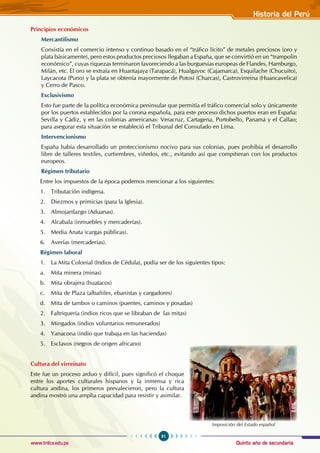 Quinto año de secundaria
81
Historia del Perú
www.trilce.edu.pe
Principios económicos
Mercantilismo
Consistía en el comercio intenso y continuo basado en el “tráfico lícito” de metales preciosos (oro y
plata básicamente), pero estos productos preciosos llegaban a España, que se convirtió en un “trampolín
económico”, cuyas riquezas terminaron favoreciendo a las burguesías europeas de Flandes, Hamburgo,
Milán, etc. El oro se extraía en Huantajaya (Tarapacá), Hualgayoc (Cajamarca), Esquilache (Chucuito),
Laycacota (Puno) y la plata se obtenía mayormente de Potosí (Charcas), Castrovirreina (Huancavelica)
y Cerro de Pasco.
Exclusivismo
Esto fue parte de la política económica peninsular que permitía el tráfico comercial solo y únicamente
por los puertos establecidos por la corona española, para este proceso dichos puertos eran en España:
Sevilla y Cádiz, y en las colonias americanas: Veracruz, Cartagena, Portobello, Panamá y el Callao;
para asegurar esta situación se estableció el Tribunal del Consulado en Lima.
Intervencionismo
España había desarrollado un proteccionismo nocivo para sus colonias, pues prohibía el desarrollo
libre de talleres textiles, curtiembres, viñedos, etc., evitando así que compitieran con los productos
europeos.
Régimen tributario
Entre los impuestos de la época podemos mencionar a los siguientes:
1. Tributación indígena.
2. Diezmos y primicias (para la Iglesia).
3. Almojarifazgo (Aduanas).
4. Alcabala (inmuebles y mercaderías).
5. Media Anata (cargas públicas).
6. Averías (mercaderías).
Régimen laboral
1. La Mita Colonial (Indios de Cédula), podía ser de los siguientes tipos:
a. Mita minera (minas)
b. Mita obrajera (huatacos)
c. Mita de Plaza (albañiles, ebanistas y cargadores)
d. Mita de tambos o caminos (puentes, caminos y posadas)
2. Faltriquería (indios ricos que se libraban de las mitas)
3. Mingados (indios voluntarios remunerados)
4. Yanacona (indio que trabaja en las haciendas)
5. Esclavos (negros de origen africano)
Cultura del virreinato
Este fue un proceso arduo y difícil, pues significó el choque
entre los aportes culturales hispanos y la inmensa y rica
cultura andina, los primeros prevalecieron, pero la cultura
andina mostró una amplia capacidad para resistir y asimilar.
Imposición del Estado español
 