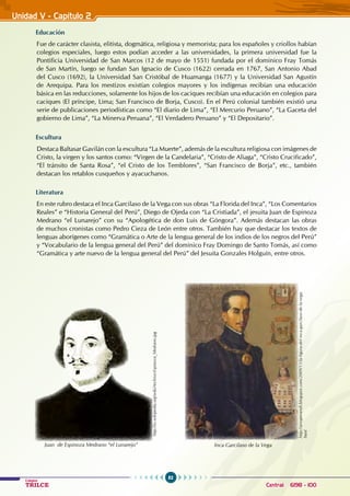 82
Colegios
TRILCE Central: 6198 - 100
Unidad V - Capítulo 2
Educación
Fue de carácter clasista, elitista, dogmática, religiosa y memorista; para los españoles y criollos habían
colegios especiales, luego estos podían acceder a las universidades, la primera universidad fue la
Pontificia Universidad de San Marcos (12 de mayo de 1551) fundada por el dominico Fray Tomás
de San Martín, luego se fundan San Ignacio de Cusco (1622) cerrada en 1767, San Antonio Abad
del Cusco (1692), la Universidad San Cristóbal de Huamanga (1677) y la Universidad San Agustín
de Arequipa. Para los mestizos existían colegios mayores y los indígenas recibían una educación
básica en las reducciones, solamente los hijos de los caciques recibían una educación en colegios para
caciques (El príncipe, Lima; San Francisco de Borja, Cusco). En el Perú colonial también existió una
serie de publicaciones periodísticas como “El diario de Lima”, “El Mercurio Peruano”, “La Gaceta del
gobierno de Lima”, “La Minerva Peruana”, “El Verdadero Peruano” y “El Depositario”.
Escultura
Destaca Baltasar Gavilán con la escultura “La Muerte”, además de la escultura religiosa con imágenes de
Cristo, la virgen y los santos como: “Virgen de la Candelaria”, “Cristo de Aliaga”, “Cristo Crucificado”,
“El tránsito de Santa Rosa”, “el Cristo de los Temblores”, “San Francisco de Borja”, etc., también
destacan los retablos cusqueños y ayacuchanos.
Literatura
En este rubro destaca el Inca Garcilaso de la Vega con sus obras “La Florida del Inca”, “Los Comentarios
Reales” e “Historia General del Perú”, Diego de Ojeda con “La Cristiada”, el jesuita Juan de Espinoza
Medrano “el Lunarejo” con su “Apologética de don Luis de Góngora”. Además destacan las obras
de muchos cronistas como Pedro Cieza de León entre otros. También hay que destacar los textos de
lenguas aborígenes como “Gramática o Arte de la lengua general de los indios de los negros del Perú”
y “Vocabulario de la lengua general del Perú” del dominico Fray Domingo de Santo Tomás, así como
“Gramática y arte nuevo de la lengua general del Perú” del Jesuita Gonzales Holguín, entre otros.
http://es.wikipedia.org/wiki/Archivo:Espinoza_Medrano.jpg
http://arsoperandi.blogspot.com/2009/11/la-figura-del-inca-garcilaso-de-la-vega.
html
Inca Garcilaso de la Vega
Juan de Espinoza Medrano “el Lunarejo”
 