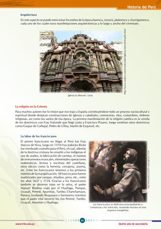 Quinto año de secundaria
83
Historia del Perú
www.trilce.edu.pe
Arquitectura
En este aspecto se puede mencionar los estilos de la época barroca, rococó, plateresco y churrigueresco,
cada uno de los cuales tuvo manifestaciones arquitectónicas a lo largo y ancho del virreinato.
Iglesia la Merced - Lima
http://www.arqhys.com/contenidos/iglesia-merced-trujillo.html
La religión en la Colonia
Para muchos autores fue lo mejor que nos trajo a España constituyéndose todo un proceso sociocultural y
espiritual donde destacan construcciones de iglesias y catedrales, ceremonias, ritos, costumbres, órdenes
religiosas, así como los santos de esa época. La primera manifestación de la religión católica es la venida
de los dominicos con Fray Valverde que llegó junto a Francisco Pizarro, luego vendrían otros dominicos
como Gaspar de Carbajal, Pedro de Ulloa, Martín de Ezquivel, etc.
La labor de los franciscanos
El primer franciscano en llegar al Perú fue Fray
Marcos de Niza, luego en 1574 Fray Jodocko Ricke
fue nombrado custodio para el Perú, el cual, además
de la doctrina cristiana les enseñó a los indígenas el
uso de arados, la fabricación de carretas, el manejo
de instrumentos musicales, elementales operaciones
matemáticas, lectura y escritura del castellano,
otros oficios como la herrería, cerrajería, joyería,
etc. Entre los franciscanos tenemos a los primeros
mártires dela evangelización:38franciscanos fueron
martirizados por campas, shipibos, piros, etc., entre
los años 1637 y 1724. Gracias a los franciscanos
también se abrieron rutas en la selva, el padre
Manuel Biedma viajó por el Huallaga, Pampas,
Ucayali, Perené, Apurimac, Tambo, Chanchamayo,
Panaca, fundando Shupasaco y Saronomo; mientras
que el padre vital recorrió los ríos Perené, Tambo,
Ucayali, Marañón y Huallaga.
Los franciscanos se dedicaron principalmente a:
cristianizar a los selvícolas, muriendo muchos en esta
empresa evangelista.
http://infocatolica.com/?t=noticia&cod=3729
 