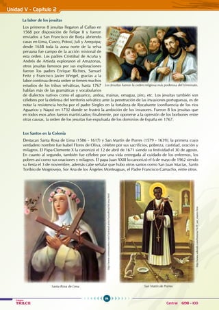 84
Colegios
TRILCE Central: 6198 - 100
Unidad V - Capítulo 2
La labor de los jesuitas
Los primeros 8 jesuitas llegaron al Callao en
1568 por disposición de Felipe II y fueron
enviados a San Francisco de Borja abriendo
casas en Lima, Cusco, Potosí, Juli y Arequipa;
desde 1638 toda la zona norte de la selva
peruana fue campo de la acción misional de
esta orden. Los padres Cristóbal de Acuña y
Andrés de Artieda exploraron el Amazonas,
otros jesuitas famosos por sus exploraciones
fueron los padres Enrique Richtes, Samuel
Feitz y Francisco Javier Weigel, gracias a la
labor continua de esta orden se tienen muchos
estudios de los tribus selváticas, hasta 1767
hablan más de las gramáticas y vocabularios
de dialectos nativos como el aguarico, andoa, mainas, omagua, piro, etc. Los jesuitas también son
célebres por la defensa del territorio selvático ante la penetración de las invasiones portuguesas, es de
notar la resistencia hecha por el padre Singles en la fortaleza de Rocafuerte (confluencia de los ríos
Aguarico y Napo) en 1732 donde se frustró la ambición de los invasores. Fueron 8 los jesuitas que
en todos esos años fueron martirizados; finalmente, por oponerse a la opresión de los borbones entre
otras causas, la orden de los jesuitas fue expulsada de los dominios de España en 1767.
Los Santos en la Colonia
Destacan Santa Rosa de Lima (1586 - 1617) y San Martín de Porres (1579 - 1639); la primera cuyo
verdadero nombre fue Isabel Flores de Oliva, célebre por sus sacrificios, pobreza, castidad, oración y
milagros. El Papa Clemente X la canonizó el 12 de abril de 1671 siendo su festividad el 30 de agosto.
En cuanto al segundo, también fue célebre por una vida entregada al cuidado de los enfermos, los
pobres así como sus oraciones y milagros. El papa Juan XXIII lo canonizó el 6 de mayo de 1962 siendo
su fiesta el 3 de noviembre, además cabe señalar que hubo otros santos como San Juan Macías, Santo
Toribio de Mogrovejo, Sor Ana de los Ángeles Monteaguas, el Padre Francisco Camacho, entre otros.
Los Jesuitas fueron la orden religiosa más poderosa del Virreinato.
http://www.oremosjuntos.com/SantoralLatino/SantaRosaDeLima.html
Santa Rosa de Lima
http://www.adonde.com/historia/1639_san_martin.htm
San Matín de Porres
 