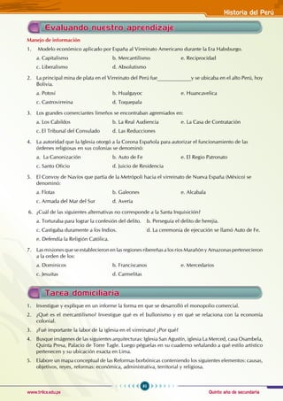 Quinto año de secundaria
85
Historia del Perú
www.trilce.edu.pe
Evaluando nuestro aprendizaje
Manejo de información
1. Modelo económico aplicado por España al Virreinato Americano durante la Era Habsburgo.
a. Capitalismo 			 b. Mercantilismo		 e. Reciprocidad
c. Liberalismo 			 d. Absolutismo
2. La principal mina de plata en el Virreinato del Perú fue_____________y se ubicaba en el alto Perú, hoy
Bolivia.
a. Potosí 				b. Hualgayoc			e. Huancavelica
c. Castrovirreina 			 d. Toquepala
3. Los grandes comerciantes limeños se encontraban agremiados en:
a. Los Cabildos 			 b. La Real Audiencia		 e. La Casa de Contratación
c. El Tribunal del Consulado d. Las Reducciones
4. La autoridad que la Iglesia otorgó a la Corona Española para autorizar el funcionamiento de las 		
órdenes religiosas en sus colonias se denominó:
a. La Canonización 		 b. Auto de Fe			 e. El Regio Patronato
c. Santo Oficio			 d. Juicio de Residencia
5. El Convoy de Navíos que partía de la Metrópoli hacia el virreinato de Nueva España (México) se
denominó:
a. Flotas 				b. Galeones			e. Alcabala
c. Armada del Mar del Sur		 d. Avería
6. ¿Cuál de las siguientes alternativas no corresponde a la Santa Inquisición?
a. Torturaba para lograr la confesión del delito. b. Perseguía el delito de herejía.
c. Castigaba duramente a los Indios.		 d. La ceremonia de ejecución se llamó Auto de Fe.
e. Defendía la Religión Católica.
7. Las misiones que se establecieron en las regiones ribereñas a los ríos Marañón y Amazonas pertenecieron
a la orden de los:
a. Dominicos			 b. Franciscanos		 e. Mercedarios
c. Jesuitas				d. Carmelitas
Tarea domiciliaria
1. Investigue y explique en un informe la forma en que se desarrolló el monopolio comercial.
2. ¿Qué es el mercantilismo? Investigue qué es el bullonismo y en qué se relaciona con la economía
colonial.
3. ¿Fué importante la labor de la iglesia en el virreinato? ¿Por qué?
4. Busque imágenes de las siguientes arquitecturas: Iglesia San Agustín, iglesia La Merced, casa Osambela,
Quinta Presa, Palacio de Torre Tagle. Luego péguelas en su cuaderno señalando a qué estilo artístico
pertenecen y su ubicación exacta en Lima.
5. Elabore un mapa conceptual de las Reformas borbónicas conteniendo los siguientes elementos: causas,
objetivos, reyes, reformas: económica, administrativa, territorial y religiosa.
 
