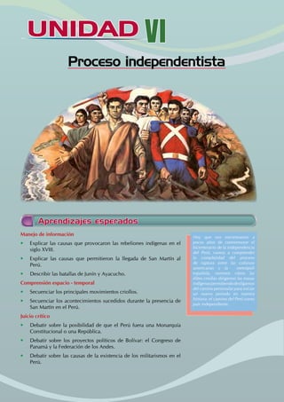 UNIDAD VI
Proceso independentista
Manejo de información
• Explicar las causas que provocaron las rebeliones indígenas en el
siglo XVIII.
• Explicar las causas que permitieron la llegada de San Martín al
Perú.
• Describir las batallas de Junín y Ayacucho.
Comprensión espacio - temporal
• Secuenciar los principales movimientos criollos.
• Secuenciar los acontecimientos sucedidos durante la presencia de
San Martín en el Perú.
Juicio crítico
• Debatir sobre la posibilidad de que el Perú fuera una Monarquía
Constitucional o una República.
• Debatir sobre los proyectos políticos de Bolívar: el Congreso de
Panamá y la Federación de los Andes.
• Debatir sobre las causas de la existencia de los militarismos en el
Perú.
Hoy que nos encontramos a
pocos años de conmemorar el
bicentenario de la independencia
del Perú, vamos a comprender
la complejidad del proceso
de ruptura entre las colonias
americanas y la metrópoli
española, veremos cómo las
élites criollas dirigieron las masas
indígenaspermitiendodesligarnos
del camino peninsular para iniciar
un nuevo periodo en nuestra
historia: el camino del Perú como
país independiente.
Aprendizajes esperados
 