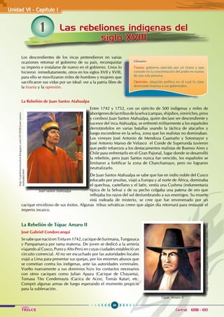 88
Colegios
TRILCE Central: 6198 - 100
Los descendientes de los incas pretendieron en varias
ocasiones retomar el gobierno de su país, reconquistar
su imperio e instalarse de nuevo en el gobierno. Unos lo
hicieron inmediatamente, otros en los siglos XVII y XVIII,
para ello se movilizaron miles de hombres y mujeres que
sacrificaron sus vidas por un ideal: ver a la patria libre de
la tiranía y la opresión.
La Rebelión de Juan Santos Atahualpa
Entre 1742 y 1752, con un ejército de 500 indígenas y miles de
aborígenesdelastribusdelaselva(campas,shipibos,simiriches,piros
y conibos) Juan Santos Atahualpa, quien decíase ser descendiente y
sucesor del inca Atahualpa, se enfrentó militarmente a los españoles
derrotándolos en varias batallas usando la táctica de atacarlos y
luego esconderse en la selva, zona que los realistas no dominaban.
Los virreyes José Antonio de Mendoza Caamaño y Sotomayor y
José Antonio Manso de Velasco el Conde de Superunda tuvieron
que pedir refuerzos a los destacamentos realistas de Buenos Aires y
Chile para enfrentarlo en el Gran Pajonal, lugar donde se desarrolló
la rebelión, pero Juan Santos nunca fue vencido, los españoles se
limitaron a fortificar la zona de Chanchamayo, pero no lograron
neutralizarlo.
De Juan Santos Atahualpa se sabe que fue en indio noble del Cusco
educado por jesuitas, viajó a Europa y al norte de África, dominaba
el quechua, castellano y el latín, vestía una Cushma (indumentaria
típica de la Selva) y de su pecho colgaba una patena de oro que
reflejaba los rayos del sol deslumbrando a sus enemigos. Su muerte
está rodeada de misterio, se cree que fue envenenado por un
cacique envidioso de sus éxitos. Algunas tribus selváticas creen que algún día retornará para restaurar el
imperio incaico.
La Rebelión de Túpac Amaru II
José Gabriel Condorcanqui
Se sabe que nació en Tinta en 1742, cacique de Surimana, Tungasuca
y Pampamarca por rama materna. De joven se dedicó a la arriería
viajando al Cusco, Puno y Alto Perú en cuyas ciudades estableció un
circuito comercial. Al no ser escuchado por las autoridades locales
viajó a Lima para presentar sus quejas, por los enormes abusos que
se cometían contra los indígenas, ante las autoridades virreinales.
Vuelto nuevamente a sus dominios hizo los contactos necesarios
con otros caciques como Julían Apaza (Cacique de Chayanta),
Tomasa Tito Condemayta (Cacica de Acos), Tomás Katari, etc.
Compró algunas armas de fuego esperando el momento propicio
para la sublevación.
1 Las rebeliones indígenas del
siglo XVIII
Unidad VI - Capítulo I
Glosario
Tiranía: gobierno ejercido por un tirano y que
consiste en la concentración del poder en manos
de una sola persona.
Opresión: situación política en el cual la clase
dominante tiraniza a sus gobernados.
Túpac Amaru II
http://davinnie05.blogspot.com/2010/06/tupac-amaru-ii.html
Juan santos Atahualpa
http://suplementosolo4.blogspot.com/2010/08/juan-santos-
atahualpa.html
 
