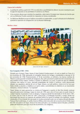 Quinto año de secundaria
89
Historia del Perú
www.trilce.edu.pe
Causas de la rebelión
1. La población andina a partir de 1776 vio reducida su posibilidad de obtener recursos monetarios para
el pago de impuestos al ser prohibido el comercio con Potosí.
2 A los enormes abusos que cometían los españoles, sobre todo el visitador José Antonio de Areche que
con sus Reformas Fiscales aumentó los impuestos en forma considerable.
3. Las Reformas Borbónicas que se habían convertido en inadmisibles, ya que la dinastía de los Borbones
aumentó la opresión en comparación con la dinastía Habsburgo.
Hechos y fases
Fase cusqueña (1780 - 1781)
Dirigida por el propio Túpac Amaru II (José Gabriel Condorcanqui), el cual se rebeló en Tinta el 4
de noviembre de 1780; apresando al corregidor Antonio de Arriaga y mandándolo a ejecutar el 10
de noviembre de 1780. Posteriormente, el 18 de noviembre, se enfrentó a las fuerzas realistas de
Tiburcio Landa ganando la batalla de Sangarará, días antes proclamó la abolición de la esclavitud, con
esta medida muchos negros, zambos y mulatos se adhieren a su causa. A partir de aquí los rebeldes
volvieron más radical su causa, atacando propiedades de criollos y mestizos, como destruyendo
obrajes; sus seguidores además de ver en Túpac Amaru a un jefe político, vieron en él al inca que
había venido a salvarlos y establecer un nuevo orden, convirtiéndose la rebelión en un movimiento
mesianico, incluso le decían: “su majestad”.
Túpac Amaru no supo aprovechar su victoria en Sangarará y marchó al Alto Perú donde continuó
atacando posiciones enemigas; luego en enero de 1781 puso sitio al Cusco pero no pudo tomar la
ciudad imperial, levantando el sitio se dirigió a Tungasuca donde fue derrotado el 10 de enero 1781,
lo mismo que en Tinta (6 abril de 1781), Checacupe y Combapata huyendo a Langui donde fue
traicionado por uno de sus capitanes de apellido Santa Cruz quien lo entregó a los españoles, siendo
conducido al Cusco donde fue ejecutado en la plaza principal junto con su esposa Micaela Bastidas,
Tomasa Tito Candemayta, el zambo Antonio Oblitas entre otros jefes de la insurrección el 18 de mayo
de 1781. El cadáver de Túpac Amaru II fue descuartizado y sus miembros fueron llevados a distintas
partes del Virreinato para que sirvan de escarmiento a los indígenas.
Ejecución de Túpac Amaru II
http://constitucionweb.blogspot.com/2010/05/la-sentencia-de-muerte-contra-tupac.html
 