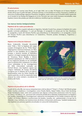 Quinto año de secundaria
9
Historia del Perú
www.trilce.edu.pe
El autoctonismo
Sostenido por el cronista León Pinelo, en el siglo XVII, con su obra “El Paraíso en el Nuevo Mundo”,
donde afirma que el jardín del Edén, el Paraíso terrenal, se encontraba en la Selva Amazónica; también se
menciona el paleontólogo argentino Florentino Ameghino, quien sostuvo que el hombre habría aparecido
en el mundo en las Pampas de Patagonia en la era terciaria, por unos restos humanos encontrados, estas
hipótesis fueron descartadas por falta de evidencias científicas que las corroboren.
Las nuevas teorías inmigracionistas
Hipótesis de las cuatro procedencias
En 1950, el científico español radicado en Argentina, Salvador Canals Frau, propuso la hipótesis de cuatro
grandes corrientes pobladoras: 1) a pie por Beringia, 2) navegando en canoas por las islas Aleutianas,
3) navegando a través del Océano Pacífico para desembarcar en Mesoamérica y 4) navegando a través
del Océano Pacífico para desembarcar en Sudamérica. Presentó pruebas etnológicas, lingüísticas y
antropológicas.
Hipótesis de la Solución Solutrense
Remy Cottevieille Giraudet documentó
entre 1928 y 1931 la hipótesis del origen
europeo (Cromagnon) de los “Pieles Rojas”
(Algonquinos). Emerson Greenman, en 1963,
planteó la ruta hipotética de la migración
europea a América durante el Paleolítico
Superior y el origen europeo de los beotucos
de Terranova; Bruce Bradley y Dennis
Stamford replantearon en 1999 la existencia
de esa migración basados en las similitudes
entre la industria lítica solutrense y la cultura
Clovis refrendadas en las investigaciones
del ADN mitocondrial realizados por
Michael Brown, esta hipótesis supone que
antiguos habitantes de Europa Occidental
navegaron por el Atlántico de la era glacial,
desplazándose entre los hielos flotantes de
manera parecida a la de los esquimales hasta
alcanzar las costas oriental y occidental de
América del Norte.
Hipótesis de procedencia de la Atlántida
A partir de los años 80, con nuevas interpretaciones y de las obras el “Timeo” y “Critios” del filósofo griego
Platón muchos estudiosos e investigadores como Charles Berlitz, Rafael Videla, Oscar Fonk Sieveking,
Sergio Mandujano López, entre otros postularon que algunas civilizaciones americanas como los mayas,
los aztecas, los toltecas, etc., provienen del continente perdido de la Atlántida; fundamentaron sus hipótesis
con pruebas arqueológicas e investigaciones submarinas encontrándose en los fondos oceánicos del mar
Caribe y el Océano Atlántico, construcciones de templos, murallas, etc., pertenecientes a lo que fue la
Atlántida y muy similares a las construcciones de dichas civilizaciones americanas. También fundamentan
esta hipótesis con pinturas rupestres encontradas en cuevas de Centroamérica.
El estrecho de Bering separa América de Asia. La teoría más aceptada
indica que por allí entraron los primeros hombres que llegaron a
América.
http://www.educomputacion.cl/content/view/359/93/
 