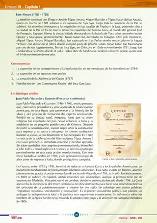 90
Colegios
TRILCE Central: 6198 - 100
Unidad VI - Capítulo I
Fase Aimara (1781 - 1783)
La rebelión continuó con Diego y Andrés Túpac Amaru, Miguel Bastidas y Túpac Katari (Julian Apaza),
quien en marzo de 1781 sublevó a los aymaras de Ayo Ayo, luego toda la provincia de la Paz se
sublevó, los rebeldes derrotaron a los españoles en las batallas de Viacha y la Laja, poniendo sitio a
la ciudad de la Paz el 15 de marzo; refuerzos españoles de Buenos Aires, al mando del general José
de Peseguín, lograron liberar la ciudad sitiada derrotando en la batalla de Yaco a los coroneles indios
Quispe y Muyupura, posteriormente, Túpac Katari fue derrotado en Villaque. Otro jefe insurrecto,
Miguel Túpac Amaru (Miguel Bastidas), fue capturado en Las Peñas siendo embarcado en la fragata
“Venus” con dirección al África donde cumplió pena de prisión. Julián Túpac Katari fue traicionado
por uno de sus lugartenientes, Tomás Inca Lipe, en Chincaya el 10 de noviembre de 1781, luego fue
conducido a Las Peñas donde el oídor Tadeo Diez de Medina lo condenó a muerte siendo ajusticiado
el 14 de noviembre de ese año.
Consecuencias
1. La supresión de los corregimientos y la implantación, en su reemplazo, de las intendencias (1784)
2. La supresión de los repartos mercantiles
3. La creación de la Audiencia del Cusco (1787)
4. Prohibición de “Los Comentarios Reales“ del Inca Garcilaso.
Los ideólogos criollos
Juan Pablo Vizcardo y Guzmán (Precursor continental)
Juan Pablo Vizcardo y Guzmán (1748 - 1798), jesuita peruano,
que, como otros pensadores y precursores de la emancipación
americana, es una figura que pertenece a la historia de las
ideas y del proceso de formación del espíritu americanista.
Residió en su ciudad natal, Arequipa, hasta que su orden
religiosa fue expulsada del país. Viajó entonces a Italia y se
estableció en un pequeño pueblo cerca de Génova. Después
de pedir su secularización, esperó largos años la autorización
para regresar a su patria y recuperar los bienes confiscados
durante su exilio, lo que finalmente le fue denegado. En 1780,
la noticia de la sublevación del líder indígena Túpac Amaru II
en Cusco provocó su inmediata reacción y decidió apoyarla.
Sin saber que había sido sangrientamente reprimida, le escribió
a John Udny, cónsul inglés en Livorno y se ofreció a participar
personalmente en una vasta acción revolucionaria. Con este
fin se trasladó a Londres en 1782, y allí permaneció un par de
años antes de regresar a Italia, donde prosiguió su campaña.
En Francia, entre 1782 y 1791, terminó de redactar su famosa Carta a los Españoles Americanos, un
documento fundamental del pensamiento libertario americano. Esta carta, escrita en francés, aparece
primeramente, gracias al prócer venezolano Francisco de Miranda, en 1791, y circuló clandestinamente.
En 1801 se publicó en español, ambas ediciones son londinenses, aunque la primera tiene pie de
imprenta en Filadelfia. Vizcardo murió en Londres, donde se encontraba becado desde 1796. La Carta
aprovecha la inminencia del tercer centenario del descubrimiento para hacer una encendida defensa
del principio de la autodeterminación y resume los tres siglos de coloniaje con cuatro palabras:
“ingratitud, injusticia, servidumbre y desolación”. Es el primer documento político que plantea sin
ambages la independencia total y la justifica con argumentos convincentes. Su influencia sobre los
hombres de la época fue decisiva; Miranda lo adoptó como suyo y la utilizó en su campaña liberadora
de 1806.
Carta a los Españoles Americanos
 