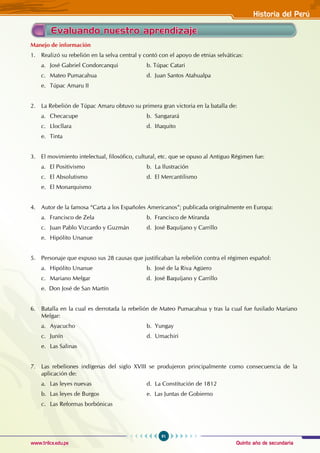 Quinto año de secundaria
91
Historia del Perú
www.trilce.edu.pe
Evaluando nuestro aprendizaje
Manejo de información
1. Realizó su rebelión en la selva central y contó con el apoyo de etnias selváticas:
a. José Gabriel Condorcanqui 		 b. Túpac Catari
c. Mateo Pumacahua 			 d. Juan Santos Atahualpa
e. Túpac Amaru II
2. La Rebelión de Túpac Amaru obtuvo su primera gran victoria en la batalla de:
a. Checacupe 				 b. Sangarará
c. Llocllara 				 d. Iñaquito
e. Tinta
3. El movimiento intelectual, filosófico, cultural, etc. que se opuso al Antiguo Régimen fue:
a. El Positivismo				 b. La Ilustración
c. El Absolutismo 			 d. El Mercantilismo
e. El Monarquismo
4. Autor de la famosa “Carta a los Españoles Americanos”; publicada originalmente en Europa:
a. Francisco de Zela 			 b. Francisco de Miranda
c. Juan Pablo Vizcardo y Guzmán d. José Baquíjano y Carrillo
e. Hipólito Unanue
5. Personaje que expuso sus 28 causas que justificaban la rebelión contra el régimen español:
a. Hipólito Unanue 			 b. José de la Riva Agüero				
c. Mariano Melgar 			 d. José Baquíjano y Carrillo
e. Don José de San Martín
6. Batalla en la cual es derrotada la rebelión de Mateo Pumacahua y tras la cual fue fusilado Mariano
Melgar:
a. Ayacucho 				 b. Yungay
c. Junín 					 d. Umachiri
e. Las Salinas
7. Las rebeliones indígenas del siglo XVIII se produjeron principalmente como consecuencia de la
aplicación de:
a. Las leyes nuevas			 d. La Constitución de 1812
b. Las leyes de Burgos			 e. Las Juntas de Gobierno
c. Las Reformas borbónicas
 