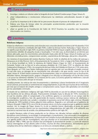 92
Colegios
TRILCE Central: 6198 - 100
Unidad VI - Capítulo I
Tarea domiciliaria
Leemos
1. Investiga y redacta un informe sobre la biografía de José Gabriel Condorcanqui (Túpac Amaru II).
2. ¿Qué independencias o revoluciones influenciaron las rebeliones anticoloniales durante el siglo
XVIII?
3. ¿Cuál fue la importancia de la labor de los precursores durante el proceso de independencia?
4. Elabora una línea de tiempo sobre los principales acontecimientos producidos por la invasión
napoleónica de España (1808).
5. ¿Qué se aprobó en la Constitución de Cádiz de 1812? Enumera los acuerdos más importantes
relacionados con América.
Rebeliones indígenas
Si bien las rebeliones o movimientos anticoloniales más conocidos desde la resistencia de Vilcabamba (1533
-1572) los encontramos a mediados del siglo XVIII, a saber las de Juan Santos Atahualpa y Túpac Amaru II,
no significa que durante el siglo XVII y la primera mitad del XVIII no hayan surgido y desarrollado diversos
movimientos rebeldes de pequeña escala o localizados. Y en este caso, la diversidad es un término por
demás adecuado, pues los movimientos anticoloniales hasta antes del de Túpac Amaru II resaltan por sus
diferentes reivindicaciones, composiciones sociales, características de liderazgo, ubicación y desarrollo.
Así, tenemos el movimiento del mestizo Ramírez Carlos en 1620, la rebelión de los indios de Larecaja y
Omasuyos en el Alto Perú en 1623, el levantamiento de Tucumán en 1632, y luego el de Pedro Bohórquez
en la misma localidad en 1650, la intentona de Gabriel Manco Cápac en 1667, el levantamiento de
Fernando Torote y de su hijo en la selva peruana alrededor de 1724 hasta 1737, la rebelión de Alejo
Calatayud en Oropesa en 1730, y la conspiración de Juan Vélez de Córdoba en Oruro en 1739, entre otros.
Poco después, en 1742, Juan Santos Atahualpa puso en aprietos por casi una década al estado virreinal,
lo cual sólo sería un presagio de un movimiento más articulado y de gran escala, como lo fue el de
Túpac Amaru II. Si bien fueron numerosos los levantamientos, éstos se caracterizaron por su focalización,
desorden interno, desorganización, pugnas y desgaste al no articular sus demandas con las de otras zonas
y así avivar las intentonas rebeldes. En la mayoría de los casos, la Corona aplastó las rebeliones y ejecutó
a sus líderes, incluso antes de que se iniciaran.
Paradójicamente, las noticias de estos levantamientos o intentonas calaron hondamente en el imaginario
social colonial, provocando un sentimiento de inseguridad latente. Es por ello que muchas de las intentonas,
por más que se trataron de simples arengas y conspiraciones vacías, hayan sido aplastadas con severidad
por las autoridades virreinales.
El estudio de las rebeliones indígenas del siglo XVIII ha devenido en uno de los debates historiográficos
más fructíferos de las últimas décadas. Prácticamente olvidados hasta la década de 1970, momento en
el cual los estudios sobre el campesinado y los conflictos agrarios se convierten en un campo vital de
la investigación académica, han ido apareciendo de manera continua nuevas noticias de rebeliones y
levantamientos, haciendo más variado y complejo el panorama social del último siglo virreinal. Durante
la década de 1970 también el tema adquirió tintes políticos, llegando a ser utilizado por el gobierno de
Velasco Alvarado (1968-1975) con el fin de encontrar raíces a la lucha campesina que su gobierno intentó
resolver. Así, la imagen de Túpac Amaru II y la de su rebelión fueron idealizadas al punto de querer
encontrar una conexión directa con los movimientos independentistas del siglo XIX, o de atribuirle una
conciencia nacional más de acorde a los planteamientos políticos del siglo XX.
La amplia literatura sobre el tema producida en las últimas tres décadas incluye estudios de diversas
disciplinas como la historia, la sociología, la antropología y la etnohistoria, y ha convocado a investigadores
de varios países. Lamentablemente, la mayoría de esos estudios ha buscado demostrar otras tesis de acorde
a la agenda política de los investigadores, más que ahondar en el movimiento mismo. Es recién en las
década de 1980 y 1990, que los estudios han privilegiado la diversidad de fuentes y a partir de entonces
nuevas interrogantes se han abierto sobre el tema, muchas de ellas contradictorias, demostrando que el
complejo tema de las rebeliones indígenas es un tema en constante debate y análisis.
http://www.educared.edu.pe/estudiantes/historia4/rebeliones_indigenas.htm
 