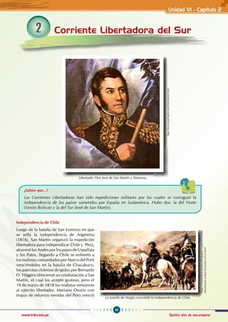 93
Quinto año de secundaria
www.trilce.edu.pe
Corriente Libertadora del Sur
2
Independencia de Chile
Luego de la batalla de San Lorenzo en que
se sella la independencia de Argentina
(1816), San Martín organizó la expedición
libertadora para independizar Chile y Perú,
atravesó los Andes por los pasos de Uspallata
y los Patos, llegando a Chile se enfrentó a
los realistas comandados por Marco del Pont
venciéndolos en la batalla de Chacabuco,
los patriotas chilenos dirigidos por Bernardo
O´Higgins ofrecieron su colaboración a San
Martín, el cual los aceptó gustoso, pero el
19 de marzo de 1818 los realistas vencieron
al ejército libertador, Mariano Osorio con
tropas de refuerzo venidas del Perú venció
¿Sabías que...?
Las corrientes libertadoras han sido expediciones militares por las cuales se consiguió la
independencia de los países sometidos por España en Sudamérica. Hubo dos: la del Norte
(Simón Bolívar) y la del Sur (José de San Martín).
Libertador Don José de San Martín y Matorras.
http://www.pachami.com/SanMartin.html
La batalla de Maipú consolidó la Independencia de Chile.
http://fmmediterranea.blogspot.com/2010/08/
abuchearon-anibal-fernandez-en-el.html
Unidad VI - Capítulo 2
 