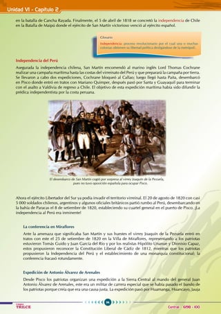 94
Colegios
TRILCE Central: 6198 - 100
Unidad VI - Capítulo 2
en la batalla de Cancha Rayada. Finalmente, el 5 de abril de 1818 se concretó la independencia de Chile
en la Batalla de Maipú donde el ejército de San Martín victorioso venció al ejército español.
Independencia del Perú
Asegurada la independencia chilena, San Martín encomendó al marino inglés Lord Thomas Cochrane
realizar una campaña marítima hasta las costas del virreinato del Perú y que preparará la campaña por tierra.
Se llevaron a cabo dos expediciones, Cochrane bloqueó al Callao; luego llegó hasta Paita, desembarcó
en Pisco donde entró en tratos con Mariano Quimper, después pasó por Santa y Guayaquil para terminar
con el asalto a Valdivia de regreso a Chile. El objetivo de esta expedición marítima había sido difundir la
prédica independentista por la costa peruana.
Ahora el ejército Libertador del Sur ya podía invadir el territorio virreinal. El 20 de agosto de 1820 con casi
5 000 soldados chilenos, argentinos y algunos oficiales británicos partió rumbo al Perú, desembarcando en
la bahía de Paracas el 8 de setiembre de 1820, estableciendo su cuartel general en el puerto de Pisco. ¡La
independencia al Perú era inminente!
La conferencia en Miraflores
Ante la amenaza que significaba San Martín y sus huestes el virrey Joaquín de la Pezuela entró en
tratos con este el 25 de setiembre de 1820 en la Villa de Miraflores, representando a los patriotas
estuvieron Tomás Guido y Juan García del Río y por los realistas Hipólito Unanue y Dionisio Capaz,
estos propusieron reconocer la Constitución Liberal de Cádiz de 1812, mientras que los patriotas
propusieron la Independencia del Perú y el establecimiento de una monarquía constitucional; la
conferencia fracasó rotundamente.
Expedición de Antonio Álvarez de Arenales
Desde Pisco los patriotas organizan una expedición a la Sierra Central al mando del general Juan
Antonio Álvarez de Arenales, este era un militar de carrera especial que se había pasado el bando de
los patriotas porque creía que era una causa justa. La expedición pasó por Huamanga, Huancayo, Jauja
Glosario
Independencia: proceso revolucionario por el cual una o muchas
colonias obtienen su libertad política desligándose de la metrópoli.
El desembarco de San Martín cogió por sorpresa al virrey Joaquín de la Pezuela,
pues no tuvo oposición española para ocupar Pisco.
 