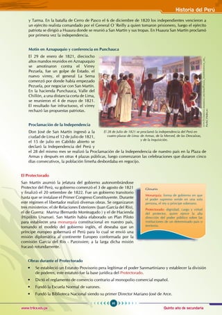 Quinto año de secundaria
95
Historia del Perú
www.trilce.edu.pe
y Tarma. En la batalla de Cerro de Pasco el 6 de diciembre de 1820 los independientes vencieron a
un ejército realista comandado por el General O´Reilly a quien tomaron prisionero, luego el ejército
patriota se dirigió a Huaura donde se reunió a San Martín y sus tropas. En Huaura San Martín proclamó
por primera vez la independencia.
Motín en Aznapuquio y conferencia en Punchauca
El 29 de enero de 1821, dieciocho
altos mandos reunidos en Aznapuquio
se amotinaron contra el Virrey
Pezuela, fue un golpe de Estado. el
nuevo virrey, el general La Serna
comenzó por donde había empezado
Pezuela, por negociar con San Martín.
En la hacienda Punchauca, Valle del
Chillón, a una distancia corta de Lima,
se reunieron el 4 de mayo de 1821.
El resultado fue infructuoso, el virrey
rechazó las propuestas patriotas.
Proclamación de la Independencia
Don José de San Martín ingresó a la
ciudad de Lima el 12 de julio de 1821,
el 15 de julio en Cabildo abierto se
declaró la Independencia del Perú y
el 28 del mismo mes se realizó la Proclamación de la Independencia de nuestro país en la Plaza de
Armas y después en otras 4 plazas públicas, luego comenzaron las celebraciones que duraron cinco
días consecutivos, la población limeña desbordaba en regocijo.
El Protectorado
San Martín asumió la jefatura del gobierno autonombrándose
Protector del Perú, su gobierno comenzó el 3 de agosto de 1821
y finalizó el 20 setiembre de 1822. Fue un gobierno transitorio
hasta que se instalase el Primer Congreso Constituyente. Durante
este régimen el libertador realizó diversas obras. Se organizaron
tres ministerios: el de Relaciones Exteriores (Juan García del Río),
el de Guerra: Marina (Bernardo Monteagudo ) y el de Hacienda
(Hipólito Unanue). San Martín había elaborado un Plan Piloto
para establecer una monarquía constitucional en nuestro país,
tomando el modelo del gobierno inglés, el deseaba que un
príncipe europeo gobernará el Perú para lo cual se envió una
misión diplomática al continente Europeo conformada por la
comisión García del Río - Paroissien; a la larga dicha misión
fracasó rotundamente.
Obras durante el Protectorado
• Se estableció un Estatuto Provisorio pera legítimar el poder Sanmartiniano y establecer la división
de poderes, este estatuto fue la base jurídica del Protectorado.
• Dictó el reglamento de comercio contrario al monopolio comercial español.
• Fundó la Escuela Normal de varones.
• Fundó la Biblioteca Nacional siendo su primer Director Mariano José de Arce.
Glosario
Monarquía: forma de gobierno en que
el poder supremo seride en una sola
persona, el rey o principe soberano.
Protectorado: dignidad, cargo y virtud
del protector, quien ejerce la alta
dirección del poder público sobre las
instituciones de un determinado país o
territorio.
El 28 de Julio de 1821 se proclamó la independencia del Perú en
cuatro plazas de Lima: de Armas, de la Merced, de las Descalzas,
y de la Inquisición.
http
://
commons
.
wikimedia
.
org
/
wiki
/F
ile
:L
a
_I
ndependencia
_
del
_
P
er
%C3%BA.
jpg
 