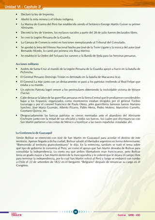 96
Colegios
TRILCE Central: 6198 - 100
Unidad VI - Capítulo 2
• Declaró la ley de imprenta.
• Abolió la mita minera y el tributo indígena.
• La Marina de Guerra del Perú fue establecida siendo el británico George Martín Guisse su primer
Almirante.
• Decretó la ley de vientres, los esclavos nacidos a partir del 28 de julio fueron declarados libres.
• Se creó la Legión Peruana de la Guardia.
• La Cámara de comercio entró en funciones reemplazando al Tribunal del Consulado.
• Se aprobó la letra del Himno Nacional hecho por José de la Torre Ugarte y la música del autor José
Bernardo Alcedo, lo cantó por primera vez Rosa Merino.
• Se estableció la orden del Sol para los varones y la Banda de Seda para las heroínas peruanas.
Acciones militares
• Andrés de Santa Cruz al mandó de la Legión Peruana de la Guardia apoyó a Sucre en la batalla de
Pichincha.
• El General Peruano Domingo Tristán es derrotado en la batalla de Macacona (Ica).
• El General La Mar junto con un destacamento se pasó a los patriotas rindiendo al Real Felipe que
estaba a su mando.
• Un ejército Patriota logró vencer a los penínsulares obteniendo la inolvidable victoria de Mirave
(Tacna).
• Cabe destacar la labor de las guerrillas peruanas en la Sierra Central que le produjeron considerables
bajas a los hispanos, organizados como montoneros estaban dirigidos por el general Toribio
Luzuriaga y por el coronel Francisco de Paula Otero, jefes guerrilleros famosos fueron Mariano
Sanchez, José María Guzmán, Alberto Pizarro, Pablo Mena, Pedro Molero, Marcelino Carreño,
Cayetano Quiroz, etc.
• Desgraciadamente las fuerzas patriotas se vieron mermadas ante el abandono del Almirante
Cochrane junto con la mitad de sus oficiales y todos sus barcos, los cuales por discrepancias con
San Martín partieron a las costas de México a hostilizar a las naves españolas instaladas ahí.
La Conferencia de Guayaquil
Simón Bolívar se entrevistó con José de San Martín en Guayaquil para acordar el destino de este
territorio. Apenas llegado a dicha ciudad, Bolívar saludó al libertador argentino en forma determinante;
“Bienvenido al territorio grancolombiano” le dijo. En la entrevista, también se trató el tema sobre
qué tipo de gobierno le convenía al Perú, así como el apoyo que San Martín deseaba de Bolívar para
consolidar la independencia. Lo cierto era que ambos libertadores eran franciscanos, pero Bolívar
tenía un grado mayor a San Martín dentro de la francopondría y le ordenó que le dejara el campo libre
para terminar la independencia, por lo cual San Martín volvió al Perú y luego se embarcó con rumbo
a Chile el 22 de setiembre de 1822 en el bergantín “Belgrano” después de renunciar su cargo en el
Congreso.
 