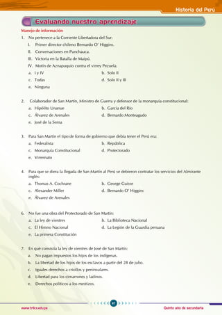 Quinto año de secundaria
97
Historia del Perú
www.trilce.edu.pe
Evaluando nuestro aprendizaje
Manejo de información
1. No pertenece a la Corriente Libertadora del Sur:
I. Primer director chileno Bernardo O’ Higgins.
II. Conversaciones en Punchauca.
III. Victoria en la Batalla de Maipú.
IV. Motín de Aznapuquio contra el virrey Pezuela.
a. I y IV					 b. Solo II
c. Todas					 d. Solo II y III
e. Ninguna
2. Colaborador de San Martín, Ministro de Guerra y defensor de la monarquía constitucional:
a. Hipólito Unanue			 b. García del Río
c. Álvarez de Arenales			 d. Bernardo Monteagudo
e. José de la Serna
3. Para San Martín el tipo de forma de gobierno que debía tener el Perú era:
a. Federalista				b. República
c. Monarquía Constitucional		 d. Protectorado
e. Virreinato
4. Para que se diera la llegada de San Martín al Perú se debieron contratar los servicios del Almirante
inglés:
a. Thomas A. Cochrane			 b. George Guisse
c. Alexander Miller			 d. Bernardo O’ Higgins
e. Álvarez de Arenales
6. No fue una obra del Protectorado de San Martín:
a. La ley de vientres			 b. La Biblioteca Nacional
c. El Himno Nacional			 d. La Legión de la Guardia peruana
e. La primera Constitución
7. En qué consistía la ley de vientres de José de San Martín:
a. No pagan impuestos los hijos de los indígenas.
b. La libertad de los hijos de los esclavos a partir del 28 de julio.
c. Iguales derechos a criollos y peninsulares.
d. Libertad para los cimarrones y ladinos.
e. Derechos políticos a los mestizos.
 