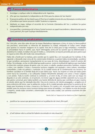 98
Colegios
TRILCE Central: 6198 - 100
Unidad VI - Capítulo 2
Tarea domiciliaria
1. Investigue y explique sobre la independencia de Argentina.
2. ¿Por qué era importante la independencia de Chile para los planes de San Martín?
3. El proyecto político de San Martín para el Perú fue el establecimiento de una Monarquía constitucional.
¿Consideras que fueron proyecto viable? Sustenta tu respuesta.
4. Mediante un mapa, indique el recorrido de la Corriente Libertadora del Sur y sombree los países
independizados por esta.
5. ¿Las guerrillas y montoneras de la Sierra Central tuvieron un papel trascendente y determinante para la
causa patriota? ¿Por qué? Explique detalladamente.
Era 5 de julio, unos días antes de que las tropas libertadoras ingresaran a Lima, el virrey La Serna publicó
una proclama, anunciando su intención de abandonar la ciudad, señalando el Callao como refugio
para quienes se creyesen inseguros en la capital. Esto dio la señal para la fuga inmediata y multitudes
se precipitaban hacia el castillo, que, hacer interrogadas acerca de las razones que las determinaban a
abandonar la ciudad, no daban otra que el medio; y, ciertamente, la mayoría procedía por puro pánico que
se esparcía entre ellos del modo más extraordinario.
Había ido a bordo por la mañana, pero oyendo que la capital iba a ser evacuada por los realistas el día
siguiente y deseando estar cerca de los comerciantes británicos a quienes había recomendado, sucediese
lo que sucediese, permanecer tranquilamente en sus casas de Lima, desembarqué y tomé el camino del
Callao. Sin embargo, no fue sin dificultad que pude avanzar contra la multitud de fugitivos que marchaban
en dirección contraria; grupos de gente a pie, en carros, a caballo, pasaban presurosos; hombres, mujeres
y niños, con caballos y mulas y numerosos esclavos cargados con equipaje y otros valores, transitaban
confundidos y todo era griterío y confusión. En la ciudad misma de la consternación era excesiva; los
hombres vacilaban en la terrible duda de lo que habría que hacer; las mujeres se veían por todas partes
correr hacia los conventos; y las callejuelas estaban literalmente atestadas con carros y mulas cargadas
y con jinetes. Toda la noche continuó la confusión y, al venir el día, el virrey salió con sus tropas no
dejando ni un solo centinela en el polvorín. Un terror vago de alguna terrible catástrofe era la causa de
este pánico universal; pero había también una fuente definida de alarma que contribuía en gran manera
al extraño afecto que he intentado describir. Esta era la creencia, de intento propagada, y acogida con el
ansia enfermiza del terror, que la población esclava de la ciudad pensaba aprovechar la ausencia de las
tropas para levantarse en masa y masacrar a los blancos. En cuanto a mí, no puedo creer que esto fuese
posible; pues los esclavos nunca tuvieron tiempo para tomar tal medida; y sus hábitos no eran de función
y empresa, siendo todos sirvientes y diseminados en una vasta ciudad, con rarísimas ocasiones de trato
confidencial.
Basilio Hall, en “Impacto de San Martín en el Perú” (fragmento).
a. ¿Justificas las causas que generaron terror en la población de Lima? ¿Por qué?
...........................................................................................................................................................
...........................................................................................................................................................
...........................................................................................................................................................
b. ¿Cuál hubiese sido tu actitud de haberte encontrado en esta situación?
...........................................................................................................................................................
...........................................................................................................................................................
...........................................................................................................................................................
Leemos y analizamos
 