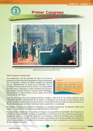 99
Quinto año de secundaria
www.trilce.edu.pe
Primer Congreso
Constituyente
3
Primer Congreso Constituyente
Fue establecido el 20 de setiembre de 1822 a las 10 de la
mañana en el salón del palacio de gobierno. Estuvo conformado
por 79 diputados, además de haberse elegido 38 suplentes
para los departamentos en manos de los españoles. Fue su
presidente Francisco Javier de Luna Pizarro, su vicepresidente
Manuel Salazar y Baquíjano y Cano; secretarios que actuaron:
José Faustino Sánchez Carrión y Francisco Javier Mariátegui.
Posteriormente, la sede de dicho Congreso pasó a ser el Real
Convictorio de San Carlos.
Entre las obras que hizo este Congreso tenemos: nombró a Don José de San Martín Matorras como
“Libertador del Perú y Generalismo de las Armas”, se designaron las bases para la estructuración de la
primera constitución de nuestro país (la de 1823), la misión diplomática enviada a Europa para buscar un
Rey fue desautorizada, los títulos nobiliarios fueron suprimidos en su totalidad.
El Congreso Constituyente estableció la República, la Asamblea declaró que “la soberanía reside en la
Nación y su ejercicio en el Congreso que legitimamente la representa”.
Hay que señalar además que en la práctica el Congreso no supo definir sus facultades. De allí que en sus
sesiones se ocupará de todo: homenaje a las guerrillas y a los nativos de la selva, permisos para predicar,
dispensa de práctica a un bachiller, atención a los huérfanos, número de sirvientes para los diputados,
títulos y honores a las ciudades. Al lado de iniciativas importantes como el nuevo método de enseñanza (el
método Lancasteriano) y la introducción de nuevos cultivos en el país, se quedaron sin resolver problemas
de tipo económico y militar.
Con la instalación del Primer Congreso peruano se inició el establecimiento del sistema de gobierno
Republicano que perdura hasta el día de hoy.
http://www.kalipedia.com/historia-peru/tema/fundamentos-nuevo-documento-
constitucional.html?x=20080608klphishar_9.Kes&ap=1
Glosario
Congreso: junta o reunión de diversos
personajes como representantes de una
población determinada para debatir,
deliberar y aprobar leyes sobre cuestiones
políticas, culturales, etc.
Unidad VI - Capítulo 3
 
