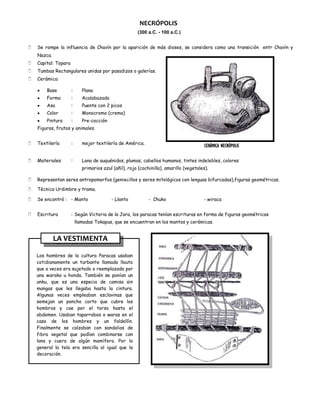 NECRÓPOLIS
                                                        (300 a.C. - 100 a.C.)


   Se rompe la influencia de Chavín por la aparición de más dioses, se considera como una transición entr Chavín y
    Nazca.
   Capital: Topara
   Tumbas Rectangulares unidas por pasadizos o galerías.
   Cerámica:

        Base          :      Plana
        Forma         :      Acalabazada
        Asa           :      Puente con 2 picos
        Color         :      Monocromo (crema)
        Pintura       :      Pre-cocción
    Figuras, frutos y animales.


   Textilería        :      mejor textilería de América.
                                                                                          CERÁMICA NECRÓPOLIS

   Materiales        :      Lana de auquénidos, plumas, cabellos humanos, tintes indelebles, colores
                             primarios azul (añil), rojo (cochinilla), amarillo (vegetales).

   Representan seres antropomorfos (geniecillos y seres mitológicos con lenguas bifurcadas),figuras geométricas.

   Técnica Urdimbre y trama.

   Se encontró : - Manto                  - Llanto           - Chuko                    - wiraca


   Escritura         : Según Victoria de la Jara, los paracas tenían escrituras en forma de figuras geométricas
                          llamadas Tokapus, que se encuentran en los mantos y cerámicas.


             LA VESTIMENTA

    Los hombres de la cultura Paracas usaban
    cotidianamente un turbante llamado llauto
    que a veces era sujetado o reemplazado por
    una waraka u honda. También se ponían un
    unku, que es una especia de camisa sin
    mangas que les llegaba hasta la cintura.
    Algunas veces empleaban esclavinas que
    semejan un poncho corto que cubre los
    hombros y cae por el torso hasta el
    abdomen. Usaban taparrabos o waras en el
    caso de los hombres y un faldellín.
    Finalmente se calzaban con sandalias de
    fibra vegetal que podían combinarse con
    lana y cuero de algún mamífero. Por lo
    general la tela era sencilla al igual que la
    decoración.
 
