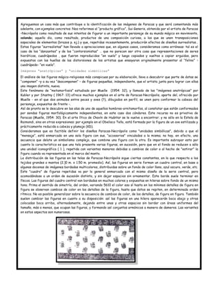 Agreguemos un caso más que contribuye a la identificación de las imágenes de Paracas y que será comentando más
adelante, con ejemplos concretos: Nos referimos al “producto gráfico”, Sui Generis, obtenido por el artista de Paracas
–Necrópolis como resultado de sus intentos de figurar a un importante personaje de su mundo mágico en movimiento,
volando; aquello dio, como resultado, productos de una composición curiosa, a los que se unen transposiciones
espaciales de elementos (brazos p. ej.) y que, repetidas incesantemente, producirán efectos de diseños surrealistas…
Estas figuras “surrealistas” han llevado a apreciaciones que, en algunos casos, consideramos como erróneas: tal es el
caso de los “danzantes” y de los “contorsionistas” … que no parecen ser otra cosa que representaciones de seres
hieráticos, cuadrúpedos , que fueron reproducidos “en vuelo” y luego copiados y vueltos a copiar erguidos, pero
expuestos con las huellas de las distorsiones de los artistas que ensayaran originalmente presentar al “felino” –
cuadrúpedo- “en vuelo”.
Imágenes “anatrópicas” y “unidades simbólicas”
El análisis de las figuras mágico-religiosas más conspicuas por su elaboración, lleva a descubrir que parte de éstas se
“componen” –y a su vez “descomponen” – de figuras pequeñas, independiente, que el artista junta para lograr con ellas
una imagen distinta, nueva.
Este fenómeno de “metamorfosis” estudiado por Muelle (1954: 32), y llamado de las "imágenes anatrópicas" por
Kubler y por Stastny ( 1967: 13) ofrece muchos ejemplos en el arte de Paracas-Necrópolis, aparte del, ofrecido por
Muelle - en el que dos animales entre peces y aves (?), dibujados en perfil, se unen para conformar la cabeza del
personaje, expuestas de frente -.
Así de pronto se le descubre en las alas de uno de aquellos hombres-ornitomorfos, al constatar que están conformados
por sendas figuras morfológicamente independientes, en este caso dos cóndores. Este recurso no es privativo de
Paracas (Muelle, 1954: 30). En el arte lítico de Chavín de Huántar se le vuelve a encontrar; y no sólo en la Estela de
Raimondi, sino en otras expresiones: por ejemplo en el Obelisco Tello, está formada por la figura de un ave estilizada y
prácticamente reducida a cabeza y plumaje (KD).
Consideramos que es factible definir los diseños Paracas-Necrópolis como "unidades simbólicas", debido a que el
"mensaje”, está enmarcado en una sola figura con sus, “accesorios" vinculados a la misma; no hay, en efecto, una
secuencia que delate un simbolismo complejo, que combine una figura con la otra. Es importante subrayar esto por
cuanto lo característico es que una tela presente varias figuras, en sucesión, pero que en el fondo se reducen a sólo
una unidad iconográfica ( 1 ), repetida con variantes menores debidas a cambios de color o al hecho de "estirar" la
figura cuando va representada en el marco del manto.
La distribución de las figuras en las telas de Paracas-Necrópolis sigue ciertas constantes, en lo que respecta a los
tejidos grandes o mantos (2.]0 m. x 1.50 m. promedio). Así, las figuras en serie forman un cuadro central, en base a
algunas docenas de imágenes bordadas multicolores, distribuidas sobre un fondo de color llano, azul oscuro, verde, etc.
Este "cuadro" de figuras repetidas va por lo general enmarcado con el mismo diseño de la serie central, pero
acomodándose a un orden de sucesión distinto, y sin dejar espacios sin ornamentar. Este borde suele terminar en
flecos. Las figuras del cuadro central van bordadas en muchos colores y expuestas en hileras sobre fondo de un mismo
tono. Prima e! sentido de simetría, del orden, variando 5610 el color eso sí hasta en los mínimos detalles de figura en
figura se observan cambios de color en los detalles de la figura, hasta que éstos se repiten, en determinado orden
rítmico. No es posible generalizar sobre la secuencia de cambios de color, de los detalles, de figura en figura. También
suelen cambiar las figuras en cuanto a su disposición: así las figuras en una hilera aparecerán boca abajo y otras
colocadas boca arriba, alternadamente, dejando entre unas y otras espacios sin bordar con áreas uniformes del
tamaño, más o menos, que ocupan las figuras, y formando así conjuntos armónicos a manera de dameros. Las variantes
en estos aspectos son numerosas.
 