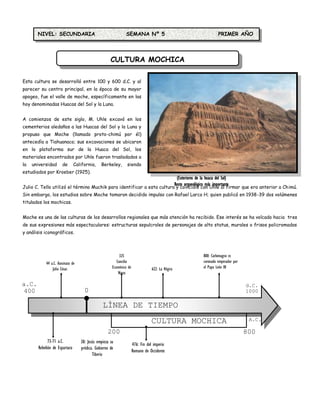 NIVEL: SECUNDARIA                                     SEMANA Nº 5                                  PRIMER AÑO




                                                    CULTURA MOCHICA

Esta cultura se desarrolló entre 100 y 600 d.C. y al
parecer su centro principal, en la época de su mayor
apogeo, fue el valle de moche, específicamente en las
hoy denominadas Huacas del Sol y la Luna.


A comienzos de este siglo, M. Uhle excavó en los
cementerios aledaños a las Huacas del Sol y la Luna y
propuso que Moche (llamado proto-chimú por él)
antecedía a Tiahuanaco; sus excavaciones se ubicaron
en la plataforma sur de la Huaca del Sol, los
materiales encontrados por Uhle fueron trasladados a
la   universidad      de       California,    Berkeley,       siendo
estudiados por Kroeber (1925).
                                                                         (Exteriores de la huaca del Sol)
                                                                        Resto arqueológico más importante
Julio C. Tello utilizó el término Muchik para identificar a esta cultura y coincidió con Uhle al firmar que era anterior a Chimú.
                                                                               de la Cultura Moche
Sin embargo, los estudios sobre Moche tomaron decidido impulso con Rafael Larco H; quien publicó en 1938-39 dos volúmenes
titulados los mochicas.


Moche es una de las culturas de los desarrollos regionales que más atención ha recibido. Ese interés se ha volcado hacia tres
de sus expresiones más espectaculares: estructuras sepulcrales de personajes de alto status, murales o frisos policromados
y análisis iconográficos.



                                                          325                                    800: Carlomagno es
           44 a.C. Asesinato de                         Concilio                                 coronado emperador por
               Julio César.                          Ecuménico de               622: La Hégira   el Papa León III
                                                         Nicea

a.C.                                                                                                                      d.C.
 400                                0                                                                                     1000

                                               LÍNEA DE TIEMPO
                                                                               CULTURA MOCHICA                             A.C.

                                                  200                                                                     800
             73-71 a.C.           30: Jesús empieza su              476: Fin del imperio
       Rebelión de Espartaco      prédica. Gobierno de
                                                                    Romano de Occidente
                                         Tiberio
 