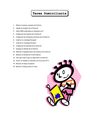 Tarea Domiciliaria


1.   Elabora tu propio concepto de Historia.

2.   ¿Quién es el padre de la Historia?

3.   ¿Este 2003 celebramos el centenario de:?

4.   ¿Cuáles son las fuentes de la Historia?

5.   ¿Cuáles son las disciplinas auxiliares de la Historia?

6.   ¿Cuál es la cronología Europea?

7.   ¿Cuál es la cronología Peruana?

8.   ¿Cuáles son los métodos de la Historia?

9.   Explique un método de la Historia.

10. Elaborar 5 ejemplos sobre las fuentes de la Historia.

11. Realizar un listado de 5 historiadores.

12. ¿Por qué crees tú que es importante la Historia?

13. Hacer un resumen y comentario de la Lectura Nº 3

14. Realizar un mapa conceptual.

15. Realizar 5 dibujos sobre el tema.
 