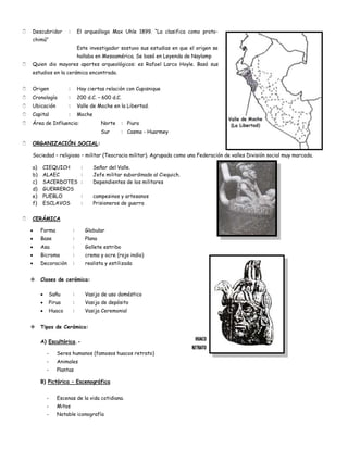    Descubridor        :       El arqueólogo Max Uhle 1899. “La clasifica como proto-
    chimú”
                               Este investigador sostuvo sus estudias en que el origen se
                               hallaba en Mesoamérica. Se basó en Leyenda de Naylamp
   Quien dio mayores aportes arqueológicos: es Rafael Larco Hoyle. Basó sus
    estudios en la cerámica encontrada.


   Origen             :       Hay ciertas relación con Cupisnique
   Cronología         :       200 d.C. – 600 d.C.
   Ubicación          :       Valle de Moche en la Libertad.
   Capital            :       Moche
   Área de Influencia:                     Norte     : Piura
                                            Sur       : Casma - Huarmey

   ORGANIZACIÓN SOCIAL:

    Sociedad – religioso – militar (Teocracia militar). Agrupada como una Federación de valles División social muy marcada.

    a)   CIEQUICH               :      Señor del Valle.
    b)   ALAEC                  :      Jefe militar subordinado al Ciequich.
    c)   SACERDOTES             :      Dependientes de los militares
    d)   GUERREROS
    e)   PUEBLO                 :      campesinos y artesanos
    f)   ESCLAVOS               :      Prisioneros de guerra


   CERÁMICA

         Forma             :        Globular
         Base              :        Plana
         Asa               :        Gollete estribo
         Bicroma           :        crema y ocre (rojo indio)
         Decoración        :        realista y estilizada


        Clases de cerámica:

               Sañu        :        Vasija de uso doméstico
               Pirua       :        Vasija de depósito
               Huaco       :        Vasija Ceremonial


        Tipos de Cerámica:

         A) Escultórica.-
                                                                                 HUACO
                                                                               RETRATO
           -      Seres humanos (famosos huacos retrato)
           -      Animales
           -      Plantas

         B) Pictórica – Escenográfica


           -      Escenas de la vida cotidiana.
           -      Mitos
           -      Notable iconografía
 