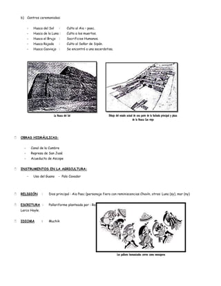 b)       Centros ceremoniales:


             -    Huaca del Sol       :      Culto al Aia – paec.
             -    Huaca de la Luna :         Culto a los muertos.
             -    Huaca el Brujo      :      Sacrificios Humanos.
             -    Huaca Rajada        :      Culto al Señor de Sipán.
             -    Huaca Caoviejo :           Se encontró a una sacerdotisa.




                                 La Huaca del Sol                       Dibujo del estado actual de una parte de la fachada principal y plaza
                                                                                                de la Huaca Cao viejo




   OBRAS HIDRÁULICAS:


         -       Canal de la Cumbre
         -       Represa de San José
         -       Acueducto de Ascope


   INSTRUMENTOS EN LA AGRICULTURA:

             -    Uso del Guano      - Palo Cavador




   RELIGIÓN           :    Dios principal : Aia Paec (personaje fiero con reminiscencias Chavín, otros: Luna (sy), mar (ny)


   ESCRITURA :             Pallariforme planteada por : Rafael
    Larco Hoyle.


   IDIOMA             :    Muchik




                                                                                Los pallares humanizados corren como mensajeros
 