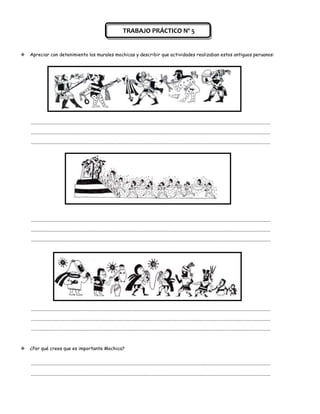 TRABAJO PRÁCTICO Nº 5


   Apreciar con detenimiento los murales mochicas y describir que actividades realizaban estos antiguos peruanos:




    ................................................................................................................................................................................................................

    ................................................................................................................................................................................................................

    ................................................................................................................................................................................................................




    ................................................................................................................................................................................................................

    ................................................................................................................................................................................................................

    ................................................................................................................................................................................................................




    ................................................................................................................................................................................................................

    ................................................................................................................................................................................................................

    ................................................................................................................................................................................................................



   ¿Por qué crees que es importante Mochica?


    ................................................................................................................................................................................................................

    ................................................................................................................................................................................................................
 