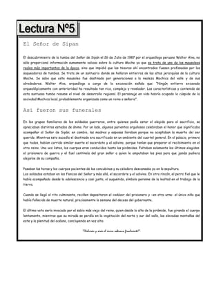 El Señor de Sipan

El descubrimiento de la tumba del Señor de Sipán el 26 de Julio de 1987 por el arqueólogo peruano Walter Alva, no
sólo proporcionó información sumamente valiosa sobre la cultura Moche ya que se trata de uno de los mausoleos
reales más importantes de la época, sino que impidió que los tesoros ahí encontrados fuesen profanados por los
saqueadores de tumbas. Se trata de un santuario donde se hallaron entierros de las altas jerarquías de la cultura
Moche. Se sabe que este mausoleo fue destinado por generaciones a la realeza Mochica del valle y de sus
alrededores. Walter Alva, arqueólogo a cargo de la excavación señala que: “Ningún entierro excavado
arqueológicamente con anterioridad ha resultado tan rico, complejo y revelador. Las características y contenido de
esta suntuosa tumba resume el nivel de desarrollo regional. El personaje en vida habría ocupado la cúspide de la
sociedad Mochica local, probablemente organizada como un reino o señorio”.


Así fueron sus funerales

En los grupos familiares de los soldados guerreros, entre quienes podía estar el elegido para el sacrificio, se
apreciaban distintos estados de ánimo. Por un lado, algunos parientes orgullosos celebraban el honor que significaba
acompañar al Señor de Sipán; en cambio, las madres y esposas lloraban porque no aceptaban la muerte del ser
querido. Mientras esto sucedía el destinado era sacrificado en un ambiente del cuartel general. En el palacio, primero
que todos, habían corrido similar suerte el sacerdote y el adivino, porque tenían que preparar el recibimiento en el
otro reino. Una vez listos, los cuerpos eran conducidos hasta las pirámides. Faltaban solamente los últimos elegidos:
el prisionero de guerra y el fuel centinela del gran señor a quien le amputaban los pies para que jamás pudiera
alejarse de su compañía.


Pasaban las horas y los cuerpos yacientes de las concubinas y su celadora descansaba ya en la sepultura.
Los soldados estaban en los flancos del Señor y más allá, el sacerdote y el adivino. En otro rincón, el perro fiel que le
había acompañado desde la adolescencia y casi junto, el auquénido, símbolo perenne de la lealtad en el trabajo de la
tierra.


Cuando se llegó al rito culminante, reciñen depositaron el cadáver del prisionero y –en otra urna- el único niño que
había fallecido de muerte natural, precisamente la semana del deceso del gobernante.


El último voto sería invocado por el sabio más viejo del reino, quien desde lo alto de la pirámide, fue girando el cuerpo
lentamente, mientras que su mirada se perdía en la vegetación del norte y sur del valle, las elevadas montañas del
este y la plenitud del océano, concluyendo en voz alta:


                                        “¡Volverás y serás el único soberano finalmente!”.
 