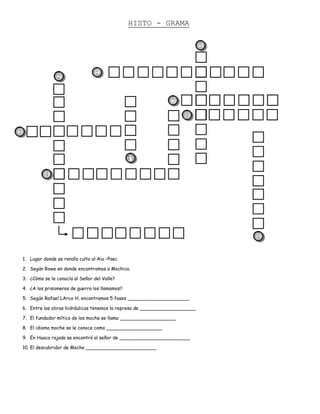HISTO - GRAMA

                                                                               5



                                     1
                   2



                                                                 7

                                                                       8

3



                                                    10

              4




                                                                                   6


    1. Lugar donde se rendía culto al Aia –Paec.

    2. Según Rowe en donde encontramos a Mochica.

    3. ¿Cómo se le conocía al Señor del Valle?

    4. ¿A los prisioneros de guerra los llamamos?

    5. Según Rafael LArco H. encontramos 5 fases _____________________

    6. Entre las obras hidráulicas tenemos la represa de ___________________

    7. El fundador mítico de los moche se llama ___________________

    8. El idioma moche se le conoce como ___________________

    9. En Huaca rajada se encontró al señor de ________________________

    10. El descubridor de Moche ________________________
 