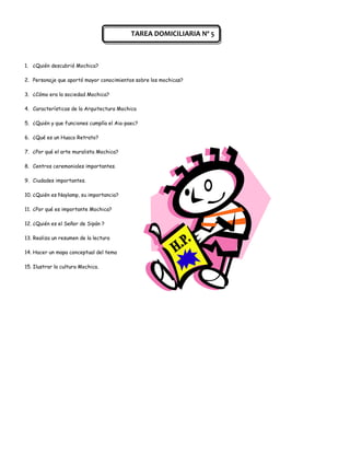 TAREA DOMICILIARIA Nº 5



1. ¿Quién descubrió Mochica?

2. Personaje que aportó mayor conocimientos sobre los mochicas?

3. ¿Cómo era la sociedad Mochica?

4. Características de la Arquitectura Mochica

5. ¿Quién y que funciones cumplía el Aia-paec?

6. ¿Qué es un Huaco Retrato?

7. ¿Por qué el arte muralista Mochica?

8. Centros ceremoniales importantes.

9. Ciudades importantes.

10. ¿Quién es Naylamp, su importancia?

11. ¿Por qué es importante Mochica?

12. ¿Quién es el Señor de Sipán ?

13. Realiza un resumen de la lectura

14. Hacer un mapa conceptual del tema

15. Ilustrar la cultura Mochica.
 