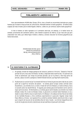 NIVEL: SECUNDARIA                        SEMANA Nº 2                                PRIMER AÑO



                                 POBLAMIENTO AMERICANO I



      Hace aproximadamente 40,000 años, Europa, África, Asia y Oceanía se encontraban habitados por grupos
humanos que iniciaban un largo proceso de culturización, intentando dominar el medio geográfico. El hombre había
ocupado casi todo el mundo, pero no había llegado a América. ¿Cómo era, por entonces, nuestro medio geográfico?.


      Si bien el hombre no había ingresado en el continente americano, sin embargo, si lo habían hecho los
animales, provenientes del continente asiático, como también originarios de América, es por todo esto que para
comprender bien cómo y por dónde llegó el hombre a América, conviene relacionar los factores geográficos que
hemos mencionado.




                           Grandes masas de hielo, que se
                                unieron en el estrecho de
                            Bering, intercontinental entre
                                           Asia y América.




I.     EL PLEISTOCENO Ó EL CUATERNARIO


        1.   En geología, división de tiempos geológicos del cenozoico, posterior al terciario. Comenzó al final del
             período terciario, hace unos 2,5 millones de años y comprende hasta nuestros días. El cuaternario se
             divide en pleistoceno, que incluye los periodos glaciales, que es la primera y más larga parte del
             periodo, y época reciente o postglacial, también llamada holoceno, que llega hasta nuestros días.


        2.   El pleistoceno se caracterizó por la extensión del hielo en forma de glaciares sobre más de una cuarta
             parte de la superficie terrestre del planeta.     Un sistema glacial europeo estaba centrado sobre
             Escandinavia, y se extendía al sur y al este a través del norte de Alemania y el oeste de Rusia y hacia
             el suroeste sobre las islas Británicas. El segundo gran sistema glacial del hemisferio norte cubría la
             mayor parte de Liberia. En Norteamérica, un sistema glacial cubrió Canadá y se extendió al sur hasta
             Estados Unidos. En el este de Estados Unidos, la glaciación se extendió hasta Pensilvania al sur,y
             desde le océano Atlantico hacia el oeste hasta el río Missouri; otra sábana de hielo fluía de las faldas
             de las montañas Rocosas y otras cordilleras experimentaron la glaciación, llegando incluso hasta
             Nuevo México y Arizona. Las regiones ártica y antártica estaban también cubiertas de hielo, al igual
             que la mayoría de los picos de las montañas altas de todo el mundo. Los efectos topográficos de la
             acción de los glaciares durante el pleistoceno son perceptibles en buena parte del mundo.
 