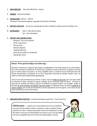 1. DESCUBRIDOR:            Max Uhle 1901 (Proto - Nazca)


2. ORIGEN: Paracas Necrópolis.


3. CRONOLOGÍA: 100 d.C. – 700 d.C.
   Pertenece al intermedio temprano, siguiendo la división de Jhon Rowe.


4. CENTRO KAWACHI:              (la cual era considerada la primera ciudad) río grande, provincia de Nazca, Ica.


5. EXTENSIÓN:             Norte: Valle de Pisco (Ica)
                          Sur: Acari (Arequipa)


6. CENTRO MÁS IMPORTANTES:
    -     Estaquería (cerca de cahuachi)
    -     Tambo viejo (Acarí)
    -     Ocucaje (Ica)
    -     Cahuachi (Capital)
    -     Tinguiña (Valle Ica)
    -     Huaca del loro (edificio ceremonial)
    -     Chaviña (Río Acarí)




        Cahuachi: El Principal Centro Religioso de la Cultura Nazca

        Carhuachi constituye la ocupación más grande correspondiente a las fases medias de la cultura Nazca.
        En un área extensa se encuentran 31 montículos y pirámides, los que se alternan con espacios abiertos
        que en muchos casos son piezas y en otros, pequeños patios. La mayoría de los montículos han sido
        hechos aprovechando la existencia de cerros o elevaciones naturales de mediano tamaño, sobre los
        cuales se construyeron plataformas superpuestas.

        Todo el sitio está orientado hacia el Norte, es decir, hacia la Pampa de San José, que es el lugar donde
        se concentra la mayor cantidad de figuras y diseños de las conocidas Líneas de Nazca. Una línea en
        particular se extiende de manera recta por 15 kilómetros, uniendo Cachachi con la pampa. Desde un
        principio se creyó reconocer en Cahuachi una gran ciudad; sin embargo, parece se que se trataba de un
        centro religioso, que recibía periódicamente a muchos peregrinos de otros lugares. Sería estos los que
        había levantado los diversos montículos.




7. ORGANIZACIÓN POLÍTICA: Sociedad dominada por guerreros. Teocracia militar.



         Sabías que…              la gente de la cultura Nazca practicó una costumbre
         conocida como las cabezas trofeos, consistían en reducir cabezas trofeos,
         consistían en reducir cabezas de personas. Estas eran limpiadas por la base
         del cráneo, la boca era cerrada mediante una costura o por el uso de espinas
         y se hacia un pequeño hueco en la frente por donde pasaba la cuerda…
 