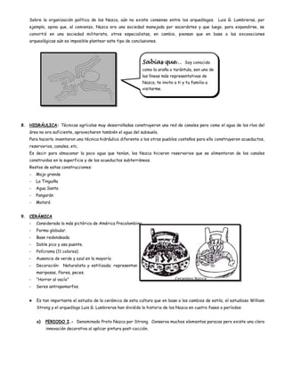 Sobre la organización política de los Nazca, aún no existe consenso entre los arqueólogos. Luis G. Lumbreras, por
    ejemplo, opina que, al comienzo, Nazca era una sociedad manejada por sacerdotes y que luego, para expandirse, se
    convirtió en una sociedad militarista, otros especialistas, en cambio, piensan que en base a las excavaciones
    arqueológicas aún es imposible plantear este tipo de conclusiones.




                                                               Sabías que…            Soy conocido
                                                               como la araña o tarántula, son una de
                                                               las líneas más representativas de
                                                               Nazca, te invito a ti y tu familia a
                                                               visitarme.




8. HIDRÁULICA: Técnicas agrícolas muy desarrolladas construyeron una red de canales pero como el agua de los ríos del
    área no era suficiente, aprovecharon también el agua del subsuelo.
    Para hacerlo inventaron una técnica hidráulica diferente a los otros pueblos costeños para ello construyeron acueductos,
    reservorios, canales, etc.
    Es decir para almacenar la poco agua que tenían, los Nazca hicieron reservorios que se alimentaron de los canales
    construidos en la superficie y de los acueductos subterráneos.
    Restos de estas construcciones:
    -   Mojo grande
    -   La Tinguiña
    -   Agua Santa
    -   Pangarán
    -   Matará


9. CERÁMICA
   -    Considerada la más pictórica de América Precolombina.
   -    Forma globular.
   -    Base redondeada
   -    Doble pico y asa puente.
   -    Polícroma (11 colores)
   -    Ausencia de verde y azul en la mayoría
   -    Decoración: Naturalista y estilizada; representan aves,
        mariposas, flores, peces.
   -    “Horror al vacío”                                                        Ceramios Nazca
   -    Seres antropomorfos.


        Es tan importante el estudio de la cerámica de esta cultura que en base a los cambios de estilo, el estudioso William
        Strong y el arqueólogo Luis G. Lumbreras han dividido la historia de los Nazca en cuatro fases o períodos:


        a)   PERIODO I.- Denominado Proto Nazca por Strong. Conserva muchos elementos paracas pero existe una clara
             innovación decorativa al aplicar pintura post-cocción.
 