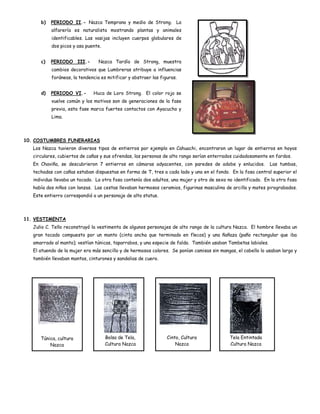 b)   PERIODO II.- Nazca Temprano y medio de Strong. La
           alfarería es naturalista mostrando plantas y animales
           identificables. Las vasijas incluyen cuerpos globulares de
           dos picos y asa puente.


      c)   PERIODO III.-         Nazca Tardío de Strong, muestra
           cambios decorativos que Lumbreras atribuye a influencias
           foráneas, la tendencia es mitificar y abstraer las figuras.


      d)   PERIODO VI.-       Huca de Loro Strong. El color rojo se
           vuelve común y los motivos son de generaciones de la fase
           previa, esta fase marca fuertes contactos con Ayacucho y
           Lima.




10. COSTUMBRES FUNERARIAS
   Los Nazca tuvieron diversos tipos de entierros por ejemplo en Cahuachi, encontraron un lugar de entierros en hoyos
   circulares, cubiertos de cañas y sus ofrendas, las personas de alto rango serían enterrados cuidadosamente en fardos.
   En Chaviña, se descubrieron 7 entierros en cámaras adyacentes, con paredes de adobe y enlucidos.             Las tumbas,
   techadas con cañas estaban dispuestas en forma de T, tres a cada lado y una en el fondo. En la fosa central superior el
   individuo llevaba un tocado. La otra fosa contenía dos adultos, una mujer y otro de sexo no identificado. En la otra fosa
   había dos niños con lanzas. Las cestas llevaban hermosos ceramios, figurinas masculina de arcilla y mates pirograbados.
   Este entierro correspondió a un personaje de alto status.




11. VESTIMENTA
   Julio C. Tello reconstruyó la vestimenta de algunos personajes de alto rango de la cultura Nazca. El hombre llevaba un
   gran tocado compuesto por un manto (cinta ancha que terminado en flecos) y una ñañaza (paño rectangular que iba
   amarrado al manto); vestían túnicas, taparrabos, y una especie de falda. También usaban Tambetas labiales.
   El atuendo de la mujer era más sencillo y de hermosos colores. Se ponían camisas sin mangas, el cabello lo usaban largo y
   también llevaban mantos, cinturones y sandalias de cuero.




      Túnica, cultura                Bolsa de Tela,              Cinto, Cultura              Tela Entintada
          Nazca                      Cultura Nazca                   Nazca                   Cultura Nazca
 