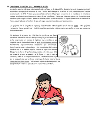 12. LAS LÍNEAS O DIBUJOS EN LA PAMPAS DE NAZCA
   Uno de los aspectos más sorprendentes de la cultura Nazca es de los geóglifos descubiertos en la Pampa de San José,
   entre Nazca y Palpa por el ayudante de Tello, Toribio Mejía Xesspe en la década de 1930, denominándolos “caminos
   ceremoniales”. En 1941, P. Kosok y su esposa Rose visitaron el lugar para cerciorarse si se trataba de un sistema de
   canales, pero inmediatamente se dieron cuenta de que eran líneas y figuras que ellos relacionaron con el movimiento de
   los astros y los cuerpos celestes. A fines de este año, María Reiche se convirtió en la principal estudiosa de las líneas de
   Nazca, popularizándose la hipótesis de que este lugar era un antiguo observatorio astronómico.


   Los geoglifos son un conjunto de figuras y líneas trazadas sobre la pampa en un área de 5 km2.             estos geoglifos
   representan figuras geométricas y también, vegetales y animales: pájaros, peces, una araña, un mono, una orca entre
   otros animales más.


   Sin embargo, la pregunta es: ¿Cuál fue la función de las líneas? Se
   vislumbran respuestas cada vez más precisas y mejor documentadas. No
   se ha comprobado por ejemplo, la hipótesis muy difundido de quienes
   creyeron que las líneas constituyen un Atlas de Astronomía prehistórica.
   Renombrados     arqueoastrónomos      secundarios    por   arqueólogos    han
   demostrado de manera independiente y con metodologías distintas que las
   líneas rectas, en su inmensa mayoría, carecen de significado astronómico.
   Sólo parte de ellas se dirige hacia los puntos del orto y del ocaso del sol en
   los meses de octubre y noviembre y de febrero, y marzo, esto es, al
   comienzo y al fin de las temporadas de lluvias. Mucho más correcta parece
   ser la propuesta de que las líneas constituyen la huella material de un
   complejo ritual propiciatorio… Hasta ahora ninguna de estas hipótesis has
   sido probada; la verdad es que su función sigue siendo un misterio.
 