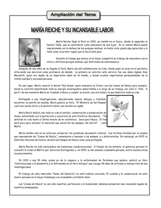 María Reiche llegó al Perú en 1932, se instaló en el Cuzco, donde le esperaba la
                             familia Table, que la contrataría como educadora de sus hijos. En el camino María quedó
                             impresionada con la belleza de los paisajes andinos; no había visto jamás algo parecidos y lo
                             tomó como un primer regalo que le hacía este país.

                                       Durante el tiempo que estuvo en el Cuzco compartió su trabajo de educadora con la
                             visita a distintos parajes andinos, que disfrutaba de sobremanera.

     Después de dos años de su llegada al Perú, María decidió establecerse en Lima, donde puso un aviso en el periódico
ofreciendo sus servicios como profesora de alemán. La primera en solicitar este servicio fue una dama inglesa Amy
Meredith, quien era dueña de un importante salón de té limeño, a donde acudían importantes personalidades de la
intelectualidad y sociedad peruana.

    En ese lugar, María conoció al doctor Paul Kosok, quien enlazaría su futuro con las Líneas de Nazca para siempre,
kosok la contrató absorbiendo toda su energía investigadora desarrollada a lo largo de su trabajo con Julio C. Tello. A
partir de ese momento María se trasladó a Nazca a cumplir su misión, una actividad a la que dedicaría toda su vida.

     Entregada a sus investigaciones, descubriendo nuevos dibujos y tratando de
encontrar un patrón de medida, María publica su libro “El Misterio de las Pampas”, el
cual tuvo mucho éxito y le permitió editar una versión en inglés.

     María Reich dedicó casi toda su vida al estudio, conservación y preservación de las
líneas, maravillada con la perfección y exactitud de este histórico documento. “Tengo
definida mi vida hasta el último minuto de mi existencia: Será para Nazca. El tiempo
será poco para estudiar la maravilla que encierran las pampas, allí moriré” - confeso
María.

    María estaba sola en su lucha por preservar tan grandioso documento cultural. Los turistas atraídos por el enigma
que representan las “Líneas de Nazca”, comenzaron a ingresar a las pampas, y a deteriorarlas. Sin embargo, en 1970, el
Instituto Nacional de Cultura declaró las Pampas de Nazca como zona protegida.

    María Reiche ha sido merecedora de numerosas condecoraciones. A finales de los setenta, el gobierno peruano le
concedió la orden al Mérito por Servicios Distinguidos y, en 1993, la tan ansiada ciudadanía peruana, entre muchos otros
reconocimientos.

    En 1933 a sus 90 años, presa ya de la ceguera y la enfermedad de Parkinson que padece, publicó su libro
“Contribuciones a la Geometría y la Astronomía en el Perú Antiguo” que recoge 40 años de artículos y manuscritos de sus
investigaciones.

    El trabajo de esta admirable “Dama del Desierto” no está todavía concluido. El cuidado y la conservación de este
tesoro peruano es el mejor homenaje a su incansable y brillante labor.

    Las “Líneas de Nazca” no son sólo nuestras, pertenecen a la humanidad, debemos preservar ese invaluable legado de
nuestros antepasados.
 