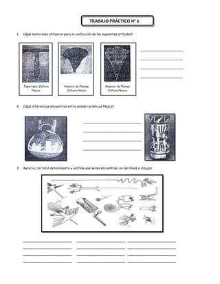 TRABAJO PRÁCTICO Nº 6

1.   ¿Qué materiales utilizaron para la confección de los siguientes artículos?



                                                                                   _____________________

                                                                                   _____________________

                                                                                   _____________________

                                                                                   _____________________


     Taparrabo, Cultura         Abanico de Plumas,          Abanico de Plumas
          Nazca                   Cultura Nazca              Cultura Nazca




2.   ¿Qué diferencias encuentras entre ambas cerámicas Nazca?



                                             _____________________________

                                             _____________________________

                                             _____________________________

                                             _____________________________




3.   Aprecia con total detenimiento y escribe qué seres encuentras, en las líneas o dibujos:




     ________________________            ________________________ ________________________

     ________________________            ________________________ ________________________

     ________________________            ________________________ ________________________

     ________________________            ________________________ ________________________
 