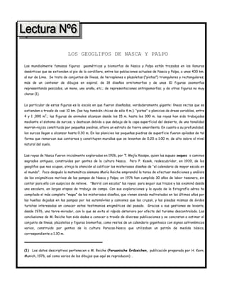 4




                            LOS GEOGLIFOS DE NASCA Y PALPO

Las mundialmente famosas figuras       geométricas y biomorfas de Nasca y Palpa están trazadas en los llanuras
desérticas que se extienden al pie de la cordillera, entre las poblaciones actuales de Nasca y Palpa, a unos 400 km.
al sur de Lima. Se trata de conjuntos de líneas, de terraplenes o plazoletas ("pistas") triangulares y rectangulares;
más de un centenar de dibujos en espiral; de 18 diseños ornitomorfos y de unas 10 figuras zoomorfas
representando pescados, un mono, uno araña, etc.; de representaciones antropomorfas; y de otras figuras no muy
claras (1).


Lo particular de estas figuras es la escala en que fueron diseñadas, verdaderamente gigante: líneas rectas que se
extienden a través de casi 10 km. (las hay también chicas de sólo 4 m.); “pistas" o planicies de áreas variables, entre
4 y 1 ,000 m2.; las figuras de animales alcanzan desde los 15 m. hasta los 300 m. las rayas han sido trabajadas
mediante el sistema de surcos; y destacan debido a que debajo de la capa superficial del desierto, de una tonalidad
marrón-rojiza constituida por pequeñas piedras, aflora un estrato de tierra amarillenta. En cuanto a su profundidad,
los surcos llegan a alcanzar hasta 0.30 m. En las planicies las pequeñas piedras de superficie fueron apiladas de tal
forma que remarcan sus contornos y constituyen murallas que se levantan de 0.20 a 1.00 m. de alto sobre el nivel
natural del suelo.


Las rayas de Nasca fueron inicialmente explorados en 1926, por T. Mejía Xesspe, quien las supuso seques o caminos
sagrados antiguos, construidos por gentes de la cultura Nasca.       Pero P. Kosok, redescubridor, en 1939, de los
geoglifos que nos ocupan, atrajo la atención al calificar los misteriosos diseños de “el calendario de mayor escala en
el mundo”. Poco después la matemática alemana María Reiche emprendió la tarea de efectuar mediciones y análisis
de los enigmáticos motivos de las pampas de Nasca y Palpa; en 1976 han cumplido 30 años de labor tesonera, sin
contar para ello con auspicios de relieve. "Barrió con escoba" las rayas para seguir sus trazos y las examinó desde
una escalera, en largas etapas de trabajo de campo. Con sus exploraciones y la ayuda de la fotografía aérea ha
compilado el más completo "mapa” de los misteriosos diseños, que vienen siendo maltratados en los últimos años por
las huellas dejadas en las pampas por los automóviles y camiones que las cruzan, y las pisadas mismas de ávidos
turistas interesados en conocer estos testimonios enigmáticos del pasado. Gracias a sus gestiones se levanta,
desde 1976, una torre-mirador, con lo que se evita el rápido deterioro por efecto del turismo descontrolado. Las
conclusiones de M. Reiche han sido dadas a conocer a través de diversas publicaciones y se concretan a estimar el
conjunto de líneas, plazoletas y figuras biomorfas, como restos de un calendario gigantesco con signos astronómicos
varios, construido por gentes de la cultura Paracas-Nasca que utilizaban un patrón de medida básica,
correspondiente a 1.30 m.




(1)   Los datos descriptivos pertenecen a M. Reiche (Peruanische Erdzeichen, publicación preparada por H. Kern,
Munich, 1976, así como varios de los dibujos que aquí se reproducen) .
 