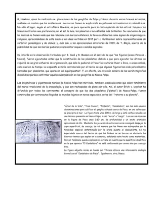 G, Hawkins, quien ha realizado ex- ploraciones de los geoglifos de Palpa y Nasca durante varias breves estancias,
sostiene en cambio que las misteriosas marcas no tienen su explicación en patrones astronómicos ni calendáricos.
No sólo el lugar, según el astrofísico Hawkins, es poco aparente para la contemplación de los astros; tampoco las
líneas mostrarían una preferencia por el sol, la luna, los planetas o las estrellas más brillantes. Su conclusión de que
las marcas no tienen nada que las relacione con marcas estelares, lo lleva a estimarlas como signos de origen mágico-
religioso, aproximándose de este modo a las ideas vertidas en 1947 por H. Horkheimer sobre representaciones de
carácter genealógico y de clanes; y, más aún, a las apreciaciones anteriores de 1939, de T. Mejía, acerca de la
posibilidad de que las marcas pudieron representar seques o sendos sagradas.


De interés es la observación formulada por R. Cané y D. Masson en el sentido de que “las figuras (acaso Paracas -
Nasca), fueron ejecutadas antes que la constitución de las plazoletas, debido a que para ejecutar las últimas se
requirió de un gran esfuerzo de organización, que sólo lo pudieron ofrecer las culturas Huari o Inca, o acaso ambas,
cada cual en su tiempo. Lo expuesto estaría corroborado por el hecho de que algunas figuras han sido parcialmente
borradas por plazoletas, que aparecen así superpuestas". Y, en efecto, una revisión somera de las aerofotografías
disponibles parece confirmar aquella superposición en los geoglifos de Nasca-Palpa.


Las enigmáticas y gigantescas marcas de Nasca-Palpa han motivado, también, especulaciones que salen totalmente
del marco tradicional de la arqueología, y que son rechazados de plano por ella. Así, el autor Erich v. Daniken ha
difundido por todos los continentes el concepto de que las dos plazoletas ("pistas") de Nasca-Palpa, fueron
construidas por astronautas llegados de mundos lejanos en naves espaciales, antes del "retorno a su planeta".



                                           “Árbol de la Vida”, “Tres Cruces”, “Tridente”, “Candelabro”, son las más usuales
                                           denominaciones para calificar el geoglico situado cerca de Pisco, en una colina que
                                           se precipita al mar. La figura tiene unos 200 m. de largo y está confeccionada con
                                           una técnica presente en Nasca-Palpa; la del “surco” o “zanja”. Los surcos alcanzan
                                           en la figura de Pisco unos 0.60 cm. de profundidad y un ancho promedio
                                           aproximado de 2m. Mediante la ejecución de estos surcos se consiguió despejar la
                                           capa superficial, de cascajo, de tal manera que las líneas son subrayados por la
                                           tonalidad especial determinada por la arena puesta al descubierto. Se ha
                                           especulado acerca del hecho de que las lín4eas no se borran no obstante los
                                           fuertes vientos que soplan en la comarca, señalando este hecho como misterioso.
                                           Pero el fenómeno queda explicado si se tiene en cuenta que la superficie desértica
                                           en la que aparece “El Candelabro” no está conformada por arena sino por cascajo
                                           fino.
                                           La figura adjunta inciso en hueso del Titicaca ofrece una interesante analogía
                                           formal con el “Candelabro de Pisco”. Igualmente, otra, Nasca.
 