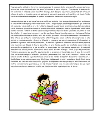 Y agrega que los pobladores terrestres impresionados por la presencia de los seres extraños, una vez partieron,
imitaron sus tareas adicionando a las dos “pistas” el complejo de surcos y figuras.. Esta posición, de especulación,
sólo permisible en senderos que se encuentran al margen de la disciplina arqueológica, es aceptada sin crítica por
millones de gentes en el mundo, gracias a la apetencia de la presente generación por lo esotérico y la ciencia-ficción;
ello es un síntoma más de un regresar de grandes sectores de la humanidad a la conciencia mágica.


Las especulaciones que se apartan del marco permisible por la ciencia, como la que acabamos de referir, se basan en
un conocimiento restringido y distorsionado de los hechos. Así por ejemplo, se afirma popularmente que las marcas
sólo pueden ser vistas desde el aire. En realidad se las puede apreciar desde las colinas vecinas, distorsionadas es
cierto, pero con la óptica correctora que la naturaleza ha dado al hombre para apreciar figuras desde planos que no
sean los frontales. También se afirma que son obras portentosas, imposibles de ser ejecutadas por gentes de hace
dos mil años. Al respecto es interesante recordar que algunas figuras biomorfas muestran relaciones estilísticas
con diseños de Paracas-Nascam de hace mil o dos mil años, y que esta cultura ofrece expresiones culturales altas.
Otro mito es que las figuras biomorfas gigantes estén trabajadas a escala perfecta; sólo son precisas en este
sentido, en términos generales. Otro error difundido es considerar que sea extremadamente difícil reproducir a
gran escala figuras sin errar en las proporciones. Al respecto, experiencias personales realizadas en las playas de
Lima, muestran que dibujos de figuras zoomorfas, de gran tamaño, pueden ser diseñadas, conservando una
aproximación sorprendente en lo que se refiere a proporciones, sin experimentos previos sobre la capacidad
indiscutible del antiguo peruano, de trazar los surcos en los desiertos de Palpa – Nasca, ya que he pronunciado.
Finalmente, expresemos que geoglifos gigantes no sólo se presentan en Nasca-Palpa, como lo pone de relieve H.
Kern, sino en diversas lugares del mundo. Hay varios ejemplos en el Perú, como el del “Candelabro”, trazado en una
loma en la bahía de Pisco, bajo el sistema de surcos; el del “Cóndor de Oyatún”, descubierto y descrito por J,
Rondón Salas; las marcas gigantes en zonas del Altiplano visibles desde el avión y las de Canto Grande (Lima) aún no
estudiadas, etc. Pero no cabe duda que los geoglifos de Palpa-Nasca son hoy por hoy los más interesantes por
mostrar variadas figuras gigantescas, y por las llamadas “pistas”; pero, no cabe duda tampoco de que siguen
misteriosos, no obstante los muchos estudios que ellos han motivado, especialmente por M. Reiche.
 