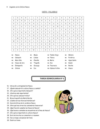    Jugando con la Cultura Nazca


                                                           HISTO - PALABRAS

           C     O        R    O   L       L     E     D      A     C     A   U     H   E    R       O   N   A
           A     R        N    O   C       A     U     H      E    A      I     C   A   R    C       O   E   T

           H     E        C    A   R       A     G     L      C    H      U     A   C   O    N       S   P   F

         U        I       U    T   Z       A     C     U      P     I     A     Ñ   A   J    A       S   I   O
           A     C        L    I   T       C     A     C      A     L     E     I   C   A    Z       E   C   R

           C     H        A    N   C       H     A     V      E     S     U     U   I   E    E       X   T   T

           H     E        S    T   A       Q     U     E      R     I     A     G   N   N    J       A   O   A
           I     M        A    R   I       A     R     E      I     C     H     N   U   I    A       I   R   Z

         M       A        X    U   H       L     E     A      L    M      A     I   T   L    C       J   I   E

           I     T        O    J   E       I     V     O      B    M      A     T   U   A    V       E   C   B
           C     S        T    A   T       U     S     U      A    Ñ      I     V   A   H    C       M   A   A

           A     R        A    T   A       M     L     I      N     E     A     K   O   S    O       K   O   C


              Nazca                      Mejía                   Tambo Viejo            Matara
              Cahuachi                   Líneas                  Túnica                 Pictórica
              Max Uhle                   Chaviña                 Maria                  Agua Santa
              Huaca de loro              Tinguiña                Ave                    Kosok
              Estaquería                 Ocucaje                 Teocracia              Reiche
              Status                     Ica                     Cabeza trofeo          Huaco




                                                      TAREA DOMICILIARIA Nº 6


16. Ubicación y antigüedad de Nazca
17. ¿Quién descubrió la cultura Nazca y cuándo?
18. ¿Por qué es importante Cahuachi?
19. ¿Centros más importantes?
20. ¿Por qué las cabezas trofeo?
21. Breve biografía de María Reiche
22. ¿Cuáles son sus técnicas hidráulicas?
23. Características de la cerámica Nazca
24. ¿Para qué nos sirven las costumbres funerarias?
25. ¿Qué función cumplían las líneas de Nazca?
26. ¿Qué seres o animales se encuentran en la línea de Nazca?
27. ¿Por qué es importante la cultura Nazca?
28. De la lectura haz un comentario o resumen
29. Haz un mapa conceptual del tema
30. Ilustra el tema
 