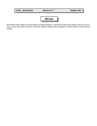 NIVEL: SECUNDARIA                      SEMANA Nº 7                               PRIMER AÑO




                                                        REPASO

Bien alumnos hemos llegado a la última semana del Segundo Bimestre, lo aprendido durante estas semanas tiene que ver con lo
que se conoce como primer horizonte e intermedio temprano. Destacando principalmente la Cultura Chavín, Paracas, Mochica
y Nazca.
 