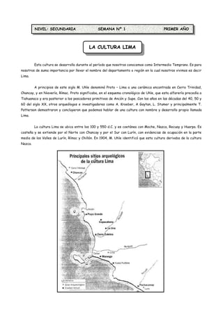 NIVEL: SECUNDARIA                      SEMANA Nº 1                               PRIMER AÑO



                                           LA CULTURA LIMA


         Esta cultura se desarrolla durante el período que nosotros conocemos como Intermedio Temprano. Es para
nosotros de suma importancia por llevar el nombre del departamento o región en la cual nosotros vivimos es decir
Lima.


         A principios de este siglo M. Uhle denominó Proto – Lima a una cerámica encontrada en Cerro Trinidad,
Chancay, y en Nievería, Rímac. Proto significaba, en el esquema cronológico de Uhle, que esta alfarería precedía a
Tiahuanaco y era posterior a los pescadores primitivos de Ancón y Supe. Con los años en las décadas del 40, 50 y
60 del siglo XX, otros arqueólogos e investigadores como A. Kroeber, A Gaytan, L. Stumer y principalmente T.
Patterson demostraron y concluyeron que podemos hablar de una cultura con nombre y desarrollo propio llamada
Lima.


         La cultura Lima se ubica entre los 100 y 550 d.C. y es coetánea con Moche, Nazca, Recuay y Huarpa. Es
costeña y se extiende por el Norte con Chancay y por el Sur con Lurín, con evidencias de ocupación en la parte
media de los Valles de Lurín, Rímac y Chillón. En 1904, M. Uhle identificó que esta cultura derivaba de la cultura
Nazca.
 