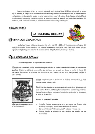 Los restos de esta cultura se concentraron en la parte baja del Valle del Rímac, sobre todo en lo que
     hoy es Maranga, el campus de la Universidad de San Marcos y el Parque de las Leyendas. No se han encontrado
     vestigios de viviendas, quizá se asociaron con grandes patios a manera de plazas. Se postula que estos edificios
     estuvieron relacionados con canales de regadío. Al respecto, la zona de Nievería (hacienda al margen Norte del
     río Rímac, km 11 Carretera Central) se observa restos de un canal antiguo de regadío.




AMPLIACIÓN DEL TEMA

                                    LA CULTURA RECUAY

1.   UBICACIÓN GEOGRÁFICA

              La Cultura Recuay o Huaylas se desarrolló entre los 200 y 600 d.C. Tuvo como centro la zona del
     callejón de Huaylas; de ahí su nombre. Sin embargo, se expandió tanto por la costa como por la sierra. Así, por
     ejemplo, influyó en algunos sectores de la costa central : Nepeña, Casma, Huarmey y Chancay.




2.   LA CERÁMICA RECUAY

              La cerámica presenta las siguientes características :


     Forma.- Los ceramistas Recuay desarrollaron gran cantidad de formas. La más conocida es la de las llamadas
     pacchas. Estos eran cántaros ceremoniales que contaban con un caño por donde se vertía el líquido del
     recipiente. En cuanto a la forma del asa, utilizaron el asa – puente con dos picos divergentes y también el
     asa – estribo.


                                         Color.-   Emplearon en su decoración la técnica del “negativo”, y tres
                                         colores : negro, blanco y rojo.


                                         Motivos.- Los diseños varían de acuerdo a la naturaleza del ceramio. Al
                                         igual que los Mochica, los Recuay tuvieron cerámica escultórica y pictórica.
                                         Aunque lograron algunos avances en la cerámica escultórica, no alcanzaron
                                         el brillo de los Mochica.


                                         Motivos en la cerámica pictórica.


     CÁNTARO CEREMONIAL. Recibe               Animales (felinos, serpientes) y seres antropomorfos. Entonos ellos
     el nombre de paccha.                     se dibuja el cuerpo, y la cabeza era modelada en la arcilla.
                                              Seres mitológicos : “felino emplumado”, cabezas – trofeo, etc.
                                              Figuras lineales y geométricas que decoran las paredes de los
                                              recipientes.
 