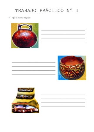 TRABAJO PRÁCTICO Nº 1
   ¿Qué te dicen las imágenes?




                                     _________________________________________________

                                     _________________________________________________

                                     _________________________________________________

                                     _________________________________________________




    _________________________________________________

    _________________________________________________

    _________________________________________________

    _________________________________________________




                                     _________________________________________________

                                     _________________________________________________

                                     _________________________________________________

                                     _________________________________________________
 